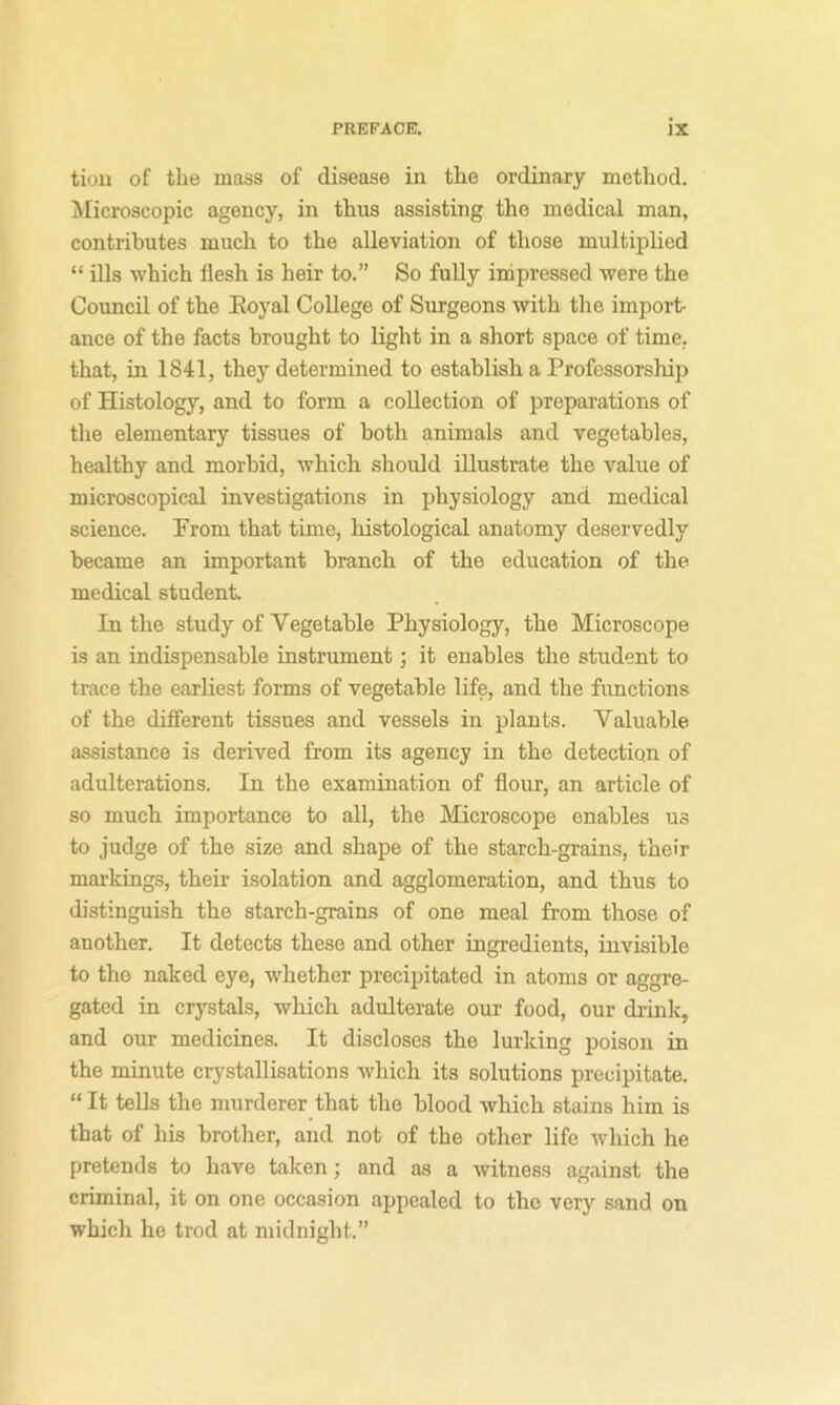 tion of the mass of disease in the ordinary method, ^licroscopic agency, in thus assisting the medical man, contributes much to the alleviation of those multiplied “ ills which flesh is heir to.” So fully inipressed were the Council of the Eoyal College of Sm-geons with the import- ance of the facts brought to light in a short space of time, that, in 1841, they determined to establish a Professorship of Histology, and to form a collection of prepai'ations of the elementary tissues of both animals and vegetables, healthy and morbid, which should illustrate the value of microscopical investigations in physiology and medical science. Prom that time, histological anatomy deservedly became an important branch of the education of the medical student. In the study of Vegetable Physiology, the Microscope is an indispensable instrument; it enables the student to trace the earliest forms of vegetable life, and the functions of the different tissues and vessels in plants. Valuable assistance is derived from its agency in the detection of adulterations. In the examination of flour, an article of so much importance to all, the Microscope enables us to judge of the size and shape of the starch-grains, their markings, their isolation and agglomeration, and thus to distinguish the starch-grains of one meal from those of another. It detects these and other ingredients, invisible to the naked eye, whether precipitated in atoms or aggre- gated in crystals, which adulterate our food, our drink, and our medicines. It discloses the lurking poison in the minute crystallisations which its solutions precipitate. “ It tells the murderer that the blood which stains him is that of his brother, and not of the other life which he pretends to have taken; and as a witness against the criminal, it on one occasion appealed to the very sand on which he trod at midnight.”