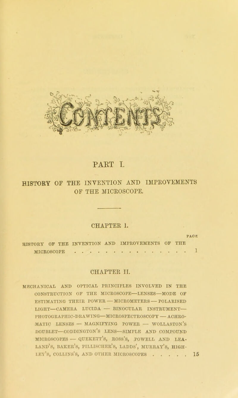 PAKT I. HISTORY OF THE INVENTION AND IMPROVEMENTS OF THE MICROSCOPE. CHAPTER I. PACE HISTORY OF THE INVENTION AND IMPROVEMENTS OF THE MICROSCOPE 1 CHAPTER II. MECHANICAL AND OPTICAL PRINCIPLES INVOLVED IN THE CONSTRUCTION OF THE MICROSCOPE—LENSES—MODE OF E.STIMAT1NG THEIR POWER — JIICROMETERS — POLARISED LIGHT—CAMERA LUCIDA — BINOCULAR INSTRUMENT— PHOTOGRAPHIC-DRAWING—MICROSPECTROSCOPT — ACHRO- .MATIC LENSES — MAGNIFYING POWER — WOLLASTON’s DOUBLET—CODDINGTON’S LENS—SIMPLE AND COMPOUND MICROSCOPES — QUEKETT’s, ROSS’S, POWELL AND LEA- LAND’s, baker’s, PILLI.SCIIER’.S, LADDS’, MURRAY’S, HIGH- i.ey’s, Collins’s, and other microscopes 16