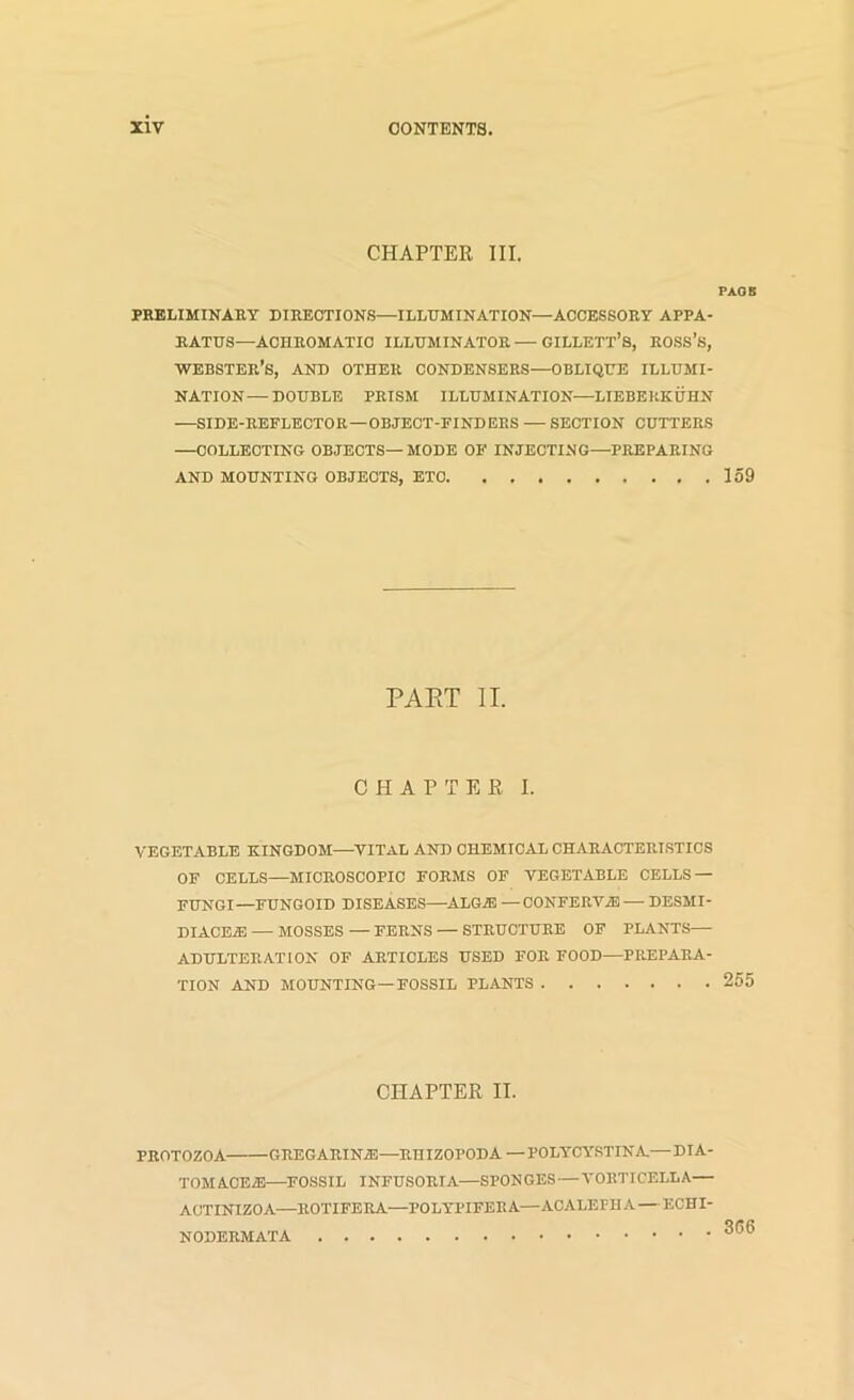 CHAPTER III. PAOS PRELIMINAET DIRECTIONS—ILLUMINATION—ACCESSORY APPA- RATUS—ACHROMATIC ILLUMINATOR — GILLETT’S, ROSS’s, Webster’s, and other condensers—oblique illumi- nation— DOUBLE PRISM ILLUMINATION—LIEBEKKUHN —SIDE-REFLECTOR—OBJECT-FINDERS — SECTION CUTTERS —COLLECTING OBJECTS—MODE OF INJECTING—PREPARING AND MOUNTING OBJECTS, ETC 159 PAET II. CHAPTER I. VEGETABLE KINGDOM—^VITAL AND CHEMICAL CHARACTERISTICS OF CELLS—MICROSCOPIC FORMS OF VEGETABLE CELLS — FUNGI—FUNGOID DISEASES—ALGAl —CONFERViE — DESMI- DIACEA! — MOSSES — FERNS — STRUCTURE OF PLANTS— ADULTERATION OF ARTICLES USED FOR FOOD—PREPARA- TION AND MOUNTING—FOSSIL PLANTS 255 CHAPTER II. PROTOZOA GREGARINiE—RHIZOPODA —POLYCYSTINA—DIA- TOMACE2E—^FOSSIL INFUSORIA—SPONGES—VORTICELLA— ACTINIZOA—ROTIFERA—POLYPIFERA—ACALEFUA — ECHI- NODERMATA