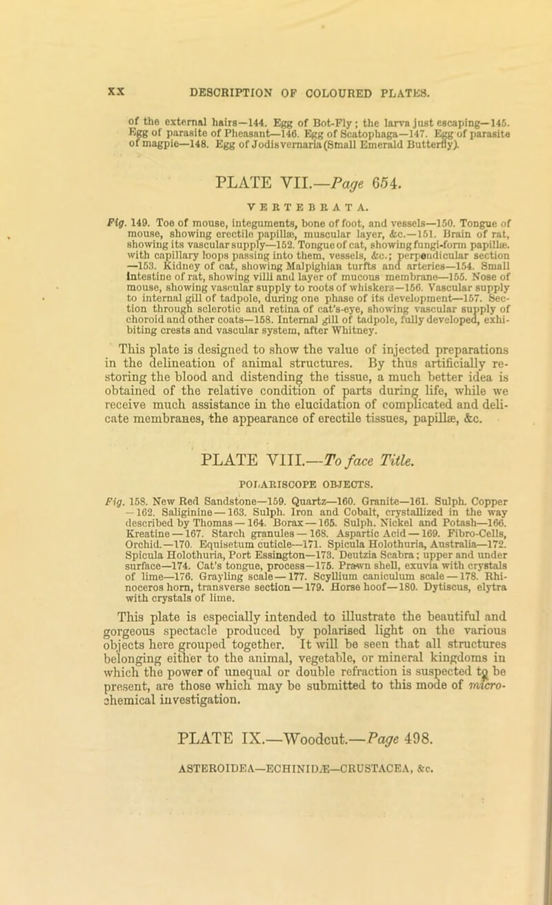 of the external hairs—144. Egg of Bot-Fly; the larva just escaping—145. Egg of parasite of Plieosant—146. Egg of Scatophaga—147. Egg of parasite of magpie—148. Egg of Jodis vcmaria (Small Emerald Butterfly). PLATE VII.—654. VEKTEBRATA. Fig. 149. Toe of mouse, integuments, bone of foot, and vessels—150. Tongue of mouse, showing erectile papillas, muscular layer, &c.—151. Brain of rat, showing its vascular supply—152. Tongueof cat, showing fungi-fonn papillie. with capillary loops passing into them, vessels, &c.; perpendicular section —163. Kidney of oat, showing Malpighian turfts and arteries—154. Small Intestine of rat, showing villi and layer of mucous membrane—155. Nose of mouse, showing vascular supply to roots of whiskers—156. Vascular supply to internal gill of tadpole, during one phase of its deveiopment—157. 6iec- tion through sclerotic and retina of cat’s-eye, showing vascular supply of choroid and other coats—168. Internal gill of tadpole, fully developed, exhi- biting crests and vascular system, after Whitney. This plate is designed to show the value of injected preparations in the delineation of animal structures. By thus artificially re- storing the blood and distending the tissue, a much better idea is obtained of the relative condition of parts during life, while we receive much assistance in the elucidation of complicated and deli- cate membranes, the appearance of erectile tissues, papiUse, &c. PLATE VIII.—To face Title. POI,ARISCOPE OB.JECTS. Fig. 158. New Red Sandstone—169. Quartz—160. Granite—161. Sulph. Copper — 162. Saliginine—163. Sulph. Iron and Cobalt, crystallized in the way described by Thomas —164. Borax—165. Sulph. Nickel and Potash—166. Kreatine —167. Starch granules —168. Aspartic Acid —169. Pibro-CeUs, Orchid.—170. Equisetum cuticle—171. Spicula Holothuria, Australia—172. Spicula Holothuria, Port Essington—173. Deutzia Scabra; upper and under surface—174. Cat’s tongue, process—176. Prmvn shell, exuvia with crystals of lime—176. Grayling scale—177. Scyllium canioulum scale —178. Rhi- noceros horn, transverse section —179. Horse hoof—180. Dytiscus, elytra with crystals of lime. This plate is especially intended to illustrate the beautiful and gorgeous spectacle produced by polarised light on the various objects here grouped together. It will be seen that all structures belonging eimer to the animal, vegetable, or mineral kingdoms in which the power of unequal or double refraction is suspected tg be present, are those which may be submitted to this mode of micro- chemical investigation. PLATE IX.—Woodcut.—Page 498. ASTEROIDEA—ECHINID/E—CRUSTACEA, &c.