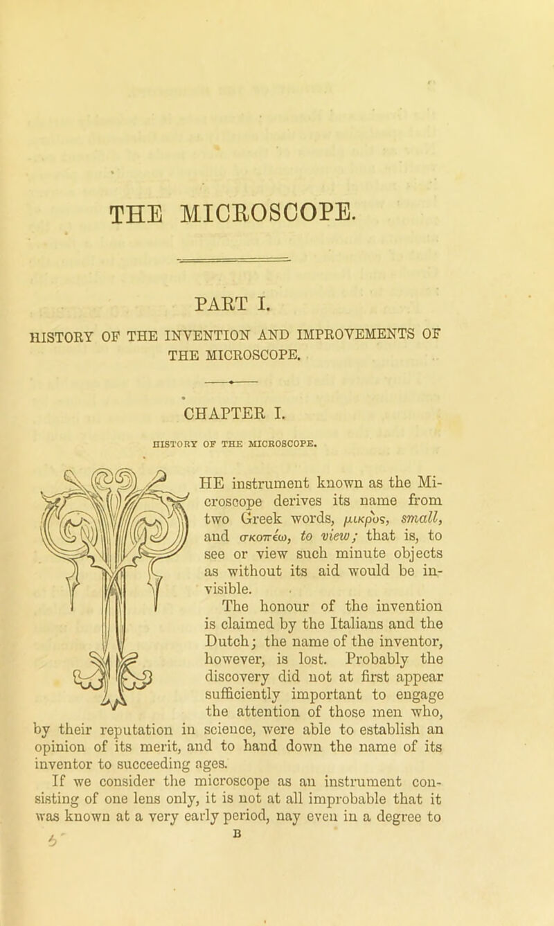 THE MICEOSCOPE. PAET I. niSTOBY OF THE INVENTION AND IMPROVEMENTS OF THE MICROSCOPE. CHAPTER I. HISTORY OF THE MICROSCOPE. HE instrument known as the Mi- croscope derives its name from two Greek words, /xtKpos, small, and cr/coTreo), to view; that is, to see or view such minute objects as without its aid would be in- visible. The honour of the invention is claimed by the Italians and the Dutch; the name of the inventor, however, is lost. Probably the discovery did not at first appear sufficiently important to engage the attention of those men who, by their reputation in science, were able to establish an opinion of its merit, and to hand down the name of its inventor to succeeding ages. If we consider the microscope as an instrument con- sisting of one lens only, it is not at all improbable that it was known at a very early period, nay even in a degree to