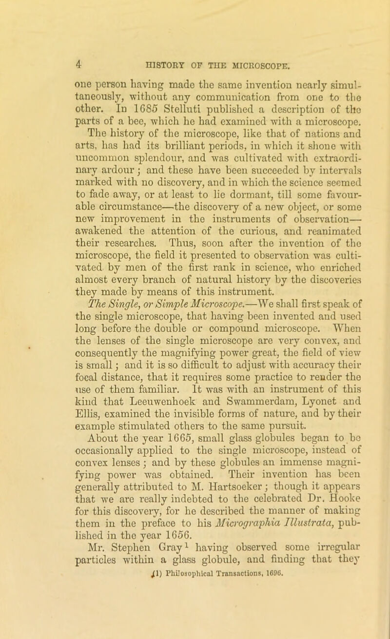 one peraon having made the same invention nearly simul- taneously, without any communication from one to the other. In 1685 Stelluti published a description of the parts of a bee, which he had examined with a microscope. The history of the microscope, like that of nations and arts, has had its brilliant periods, in which it slioue with uncommon splendour, and was cultivated with extraordi- nary ardour 3 and these have been succeeded by inteiwals marked with no discovery, and in w'hich the science seemed to fade away, or at least to lie dormant, till some favour- able circumstance—the discovery of a new object, or some new improvement in the instruments of obseiwation— awakened the attention of the curious, and reanimated their researches. Thus, soon after the invention of the microscope, the field it presented to observation was culti- vated by men of the first rank in science, who enriched almost every branch of natui’al history by the discoveries they made by means of this instrument. The Single, or Simple Microscope.—We shall first speak of the single microscope, that having been invented and used long before the double or compound microscope. When the lenses of the single microscope are very convex, and consequently the magnifying power gi’eat, the field of view is small; and it is so difficult to adjust with accmracy their focal distance, that it requires some practice to render the use of them familiar. It was with an instrument of this kind that Leeuwenhoek and Swammerdam, Lyonet and Ellis, examined the invisible forms of nature, and by their example stimulated others to the same pursuit. About the year 1665, small glass globules began to bo occasionally applied to the single microscope, instead of convex lenses 3 and by these globules an immense magni- fying power was obtained. Their invention has been generally attributed to IM. Hartsoeker 3 though it appears that we are really indebted to the celebrated Dr. Hooke for this discoveiy, for he described the manner of making them in the preface to his Micrographia Illustrata, pub- lished in tho year 1656. Ml’, Stephen Gray^ having observed some irregular particles within a glass globule, and finding that they ^1) Philosophical Transactions, 1696.