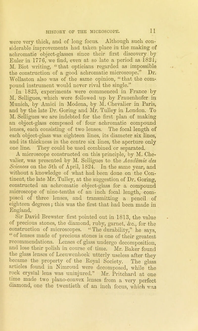were very thick, and of long focus. Altiiough such con- siderable improvements had taken place in the making of achromatic object-glasses since their first discovery by Euler in 1776, we find, even at so late a period as 1821, M. Biot writing, “that opticians regarded as impossible the consti'uction of a good achromatic microscope.” Dr. Wollaston also was of the same opinion, “ that the com- pound instrument would never rival the single.” In 1823, experiments were eommenced in France by M. Selligues, which were followed up by Frauenhofer in Munich, by Amici in Modena, by M. Chevalier in Paris, and by the late Dr. Goring and Mr. Tulley in London. To M. Selligues we are indebted for the first plan of making an object-glass composed of four achromatic compound lenses, each consisting of two lenses. The focal length of each object-glass was eighteen lines, its diameter six lines, and its thickness in the centre six lines, the aperture only one line. They could be used combiued or separated. A microscope constructed on this principle, by M. Che- valier, was presented by M. Selligues to the Academie des Sciences on the 5th of April, 1824. In the same year, and without a knowledge of what had been done on the Con- tinent. the late Mr. Tulley, at the suggestion of Dr. Goring, constructed an achromatic object-glass for a compound microscope of nine-tenths of an inch focal length, com- posed of three lenses, and transmitting a pencil of eighteen degi-ees; this was the first that had been made in England. Sh- David Brewster first pointed out in 1813, the value of precious stones, the diamond, ruby, garnet, &c., for the construction of microscopes. “ The durability,” he says, “ of lenses made of precious stones is one of their greatest recommendations. Lenses of glass undergo decomposition, and lose their polish in course of time. Mr. Baker found the glass lenses of Leeuwenhoek utterly useless after they became the property of the Royal Society. The glass articles found in Nimroud were decomposed, while the rock crystal lens was uninjured.” Mr. Pritchard at one time made two plauo-convex lenses from a veiy perfect diamond, one the twentieth of an inch focus, which waa
