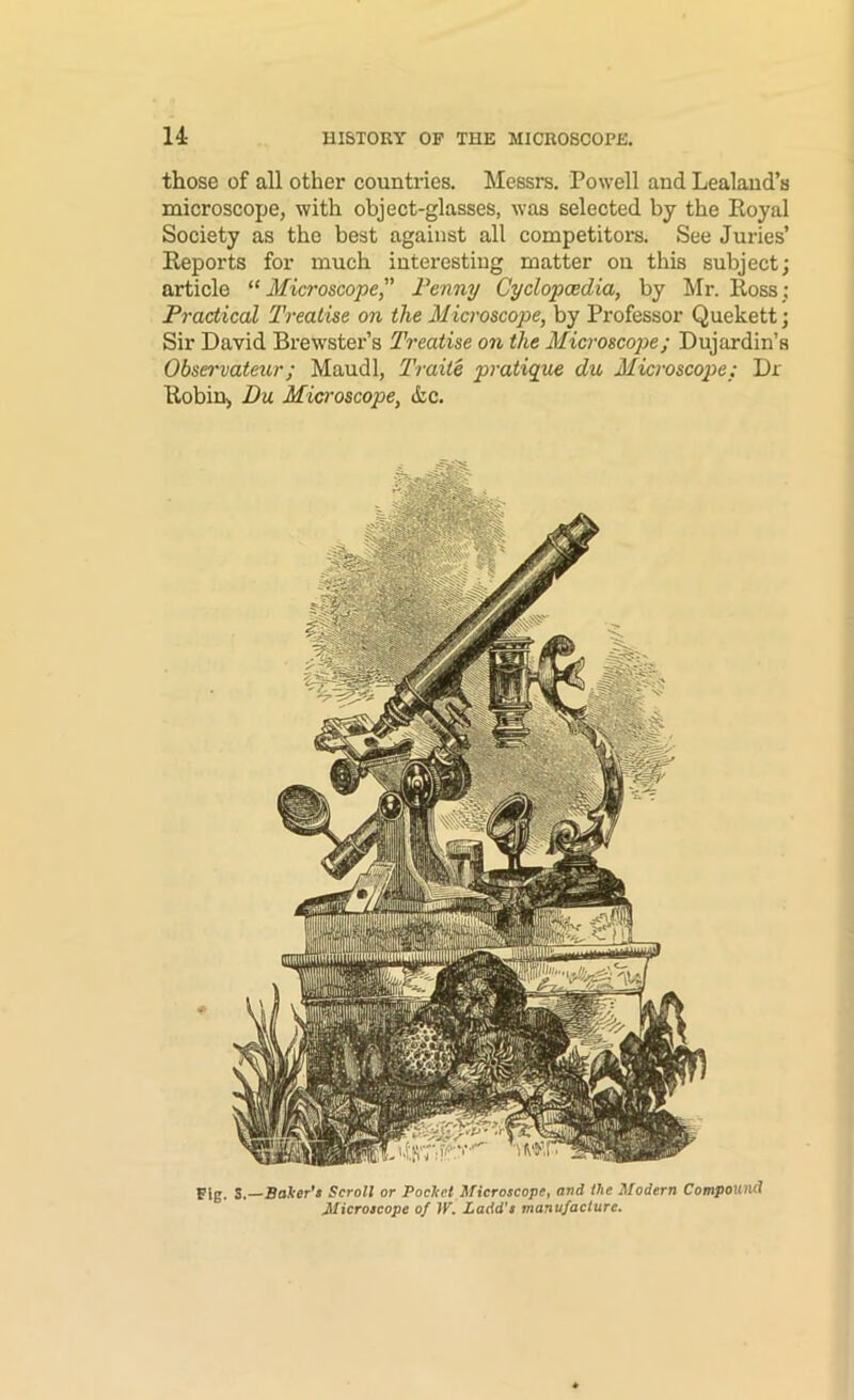 those of all other countries. Messrs. Powell and Lealand’s microscope, with object-glasses, was selected by the Eoyal Society as the best against all competitors. See Juries’ Reports for much interesting matter on this subject; article ^‘Microscope Fenny Cyclopcedia, by Mr. Ross; Practical Treatise on the Microscope, by Professor Quekett; Sir David Brewster’s Treatise on the Microscope; Dujardin’s Obsei'vateur; Maudl, Traiie pratique du Microscope: Dr Robin, Du Microscope, (tc. Fig. S.—Baker's Scroll or Pocket Microscope, and the Modern Compound Microscope of tK Ladd’s manufacture.