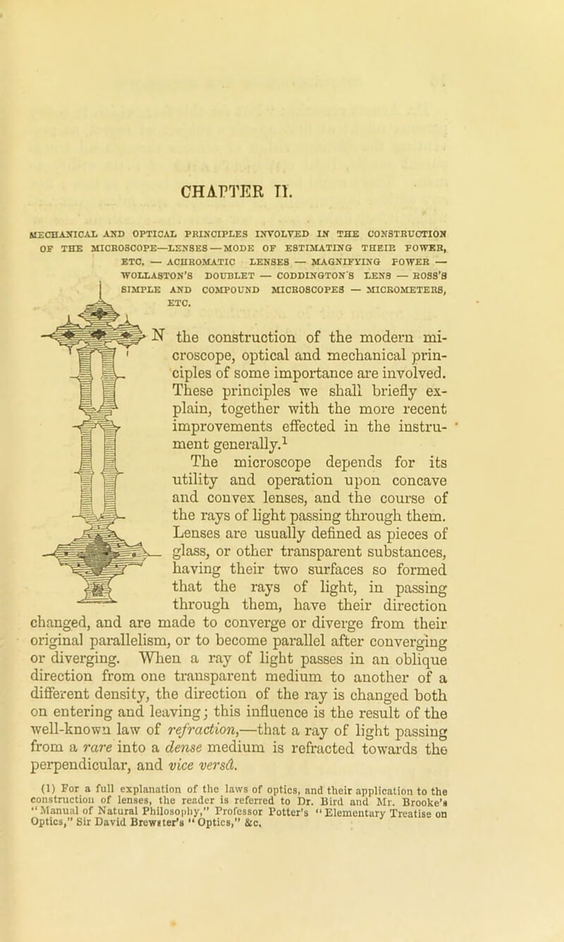 CHAPTER n. MECHAmCAl AND OPTICAL PBINCIPLES INVOLVED IN THE CONSTHDCTION OF THE MICROSCOPE—LENSES—MODE OF ESTIMATING THEIE POWER, ETC. — ACHROMATIC LENSES — MAGNIFYING POWER — WOLLASTON’S DOUBLET — CODDINGTONS LENS — ROSS’S AND COMPOUND MICROSCOPES — MICKOMETERS, ETC. the construction of the modern mi- croscope, optical and mechanical prin- ciples of some importance are involved. These principles we shall briefly ex- plain, together with the more recent improvements effected in the instru- ment generally.^ The microscope depends for its utility and operation upon concave and convex lenses, and the course of the rays of light passing through them. Lenses are usually defined as pieces of glass, or other transparent substances, having their two surfaces so formed that the rays of light, in passing through them, have their direction changed, and are made to converge or diverge from their original parallelism, or to become parallel after converging or diverging. When a ray of light passes in an oblique direction from one transparent medium to another of a different density, the direction of the ray is changed both on entering and leaving; this influence is the result of the well-known law of refraction,—that a ray of light passing from a rare into a dense medium is refracted towards the perpendicular, and vice versd. (1) For a full explanation of the laws of optics, and their application to the construction of lenses, the reader is referred to Dr. Bird and Mr. Brooke’s “Manual of Natural Philosophy,” Professor Potter’s Elementary Treatise on Optics, Sir David Brcwiter’s “ Optics,” &c.