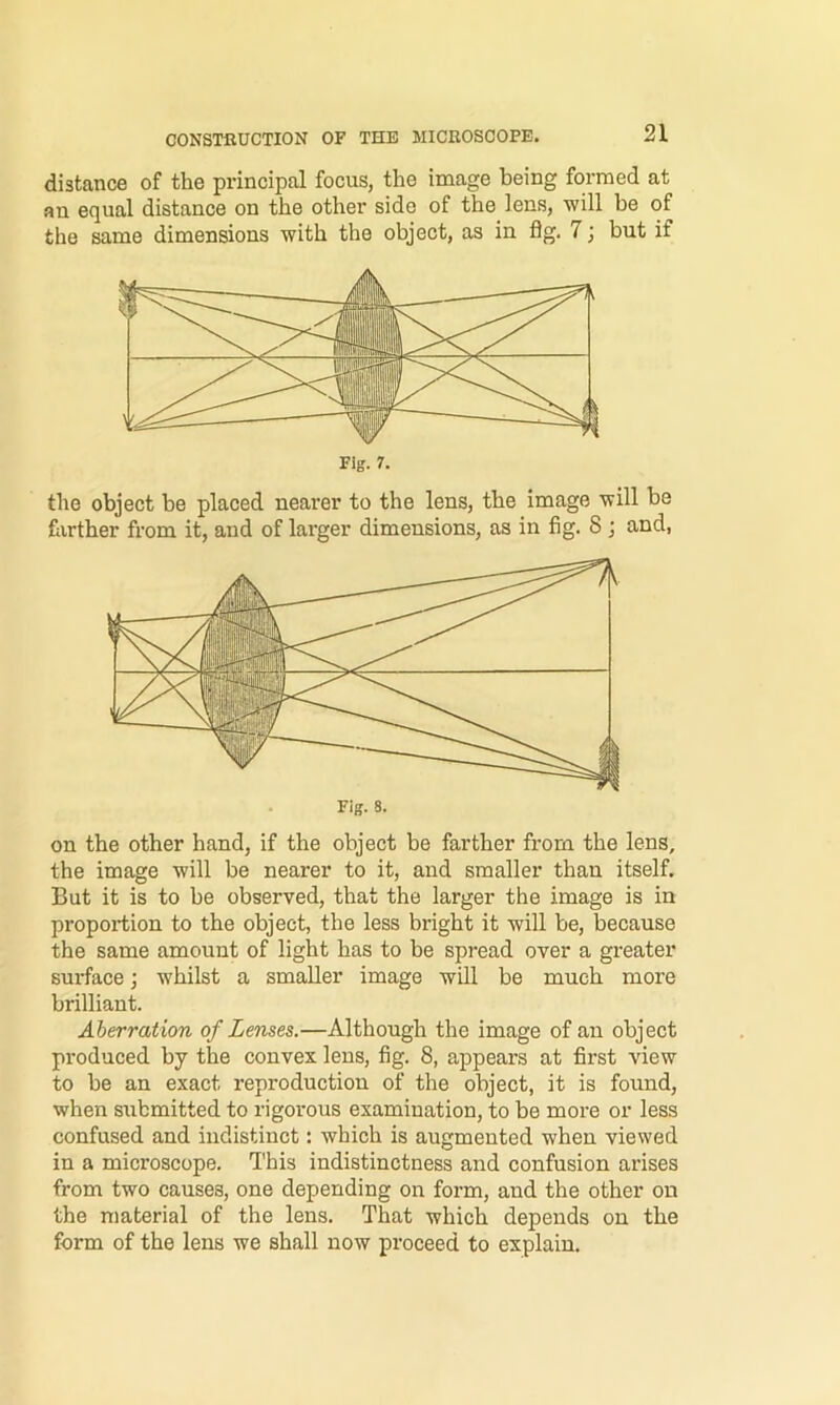 distance of the principal focus, the image being formed at an equal distance on the other side of the lens, will be of the same dimensions with the object, as in flg. 7; but if Fig. 7. the object be placed nearer to the lens, the image will be hirther from it, and of larger dimensions, as in fig. 8 ; and, Fig. 8. on the other hand, if the object be farther from the lens, the image will be nearer to it, and smaller than itself. But it is to be observed, that the larger the image is in proportion to the object, the less bright it will be, because the same amount of light has to be spread over a greater surface j whilst a smaller image wUl be much more brilliant. Aberration of Lenses.—Although the image of an object produced by the convex lens, fig. 8, appears at first view to be an exact reproduction of the object, it is found, when submitted to rigorous examination, to be more or less confused and indistinct: which is augmented when viewed in a microscope. This indistinctness and confusion arises from two causes, one depending on form, and the other on the material of the lens. That which depends on the form of the lens we shall now proceed to explain.
