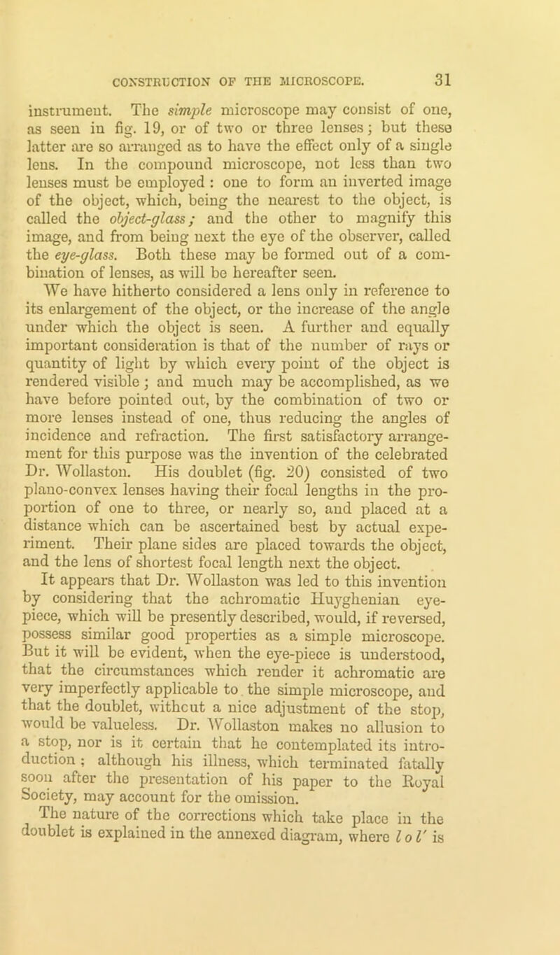 instiTimeut. The simjile microscope may consist of one, as seen in fig. 19, or of two or three lenses; but these latter are so arranged as to have the effect only of a single lens. In the compound microscope, not less than two lenses must be employed : one to form an inverted image of the object, which, being the neai'est to the object, is called the object-glass; and the other to magnify this image, and from being next the eye of the observer, called the eye-glass. Both these may be formed out of a com- bination of lenses, as will be hereafter seen. We have hitherto considered a lens only in reference to its enlargement of the object, or the increase of the angle under which the object is seen. A further and equally important consideration is that of the number of rays or quantity of light by which eveiy point of the object is rendered visible ; and much may be accomplished, as we have before pointed out, by the combination of two or more lenses instead of one, thus reducing the angles of incidence and refraction. The fii-st satisfiictory arrange- ment for this purpose was the invention of the celebrated Dr. Wollaston. His doublet (fig. 20) consisted of two plano-convex lenses having their focal lengths in the pro- portion of one to three, or nearly so, and placed at a distance which can be ascertained best by actual expe- riment. Them plane sides are placed towards the object, and the lens of shortest focal length next the object. It appears that Dr. WoUaston was led to this invention by considering that the achromatic Huyghenian eye- piece, which will he presently described, would, if reversed, possess similar good properties as a simple microscope. But it will be evident, when the eye-piece is understood, that the circumstances which render it achromatic are very imperfectly applicable to the simple microscope, and that the doublet, without a nice adjustment of the stop, would be valueles.s. Dr. AV^ollaston makes no allusion to a stop, nor is it certain that he contemplated its intro- duction ; although his illness, which terminated fatally soon after the presentation of his paper to the Royal Society, may account for the omission. The nature of the corrections which take place in the doublet is explained in the annexed diagi-am, where lol' is