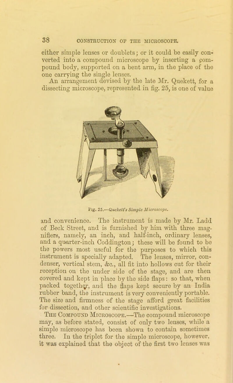 eithei* simple lenses or doublets; or it could be easily con- verted into a compound microscope by inserting a pom- pound body, supported on a bent arm, in the place of the one carrying the single lenses. An arrangement devised by the late Mr. Quekett, for a dissecting microscope, represented in fig. 25, is one of value Pig. 25.—Queketl's Simple Microscope. and conrenience. The instrument is made by Mr. Ladd of Beck Street, and is furnished by him with three mag- nifiers, namely, an inch, and half-inch, ordinary lenses, and a quarter-inch Coddington; these will be found to be the powers most nseful for the purposes to which this instrument is specially adapted. The lenses, mirror, con- denser, vertical stem, (fee., all fit into hollows cut for their reception on the under side of the stage, and are then covered and kept in place by the side flaps: so that, when packed togethqi’, and the flaps kept secure by an India rubber band, the instrument is very conveniently portable. The size and firmness of the stage afibrd great facilities for dissection, and other scientific investigations. The Compound Microscope.—The compound microscope may, as before stated, consist of only two lenses, while a simple microscope has been shown to contain sometimes three. In the triplet for the simple microscope, however, it was explained that the object of the first two lenses was