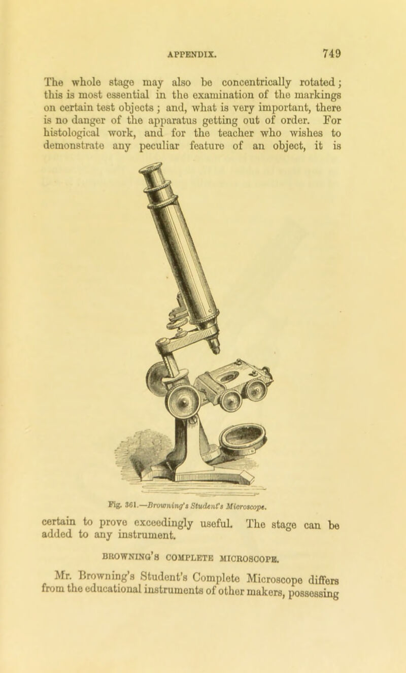 The whole stage may also be concentrically rotated; this is most essential in the examination of the markings on certain test objects ; and, what is very important, there is no danger of the apparatus getting out of order. For histological work, and for the teacher who wishes to demonstrate any peculiar feature of an object, it is Pig. S61.—Browning’s Student's Mioroscope. certain to prove exceedingly useful The stage can be added to any instrument. browning’s complete microscope. Mr. Browning s Student’s Complete Microscope differs from the educational instruments of other makers, possessing