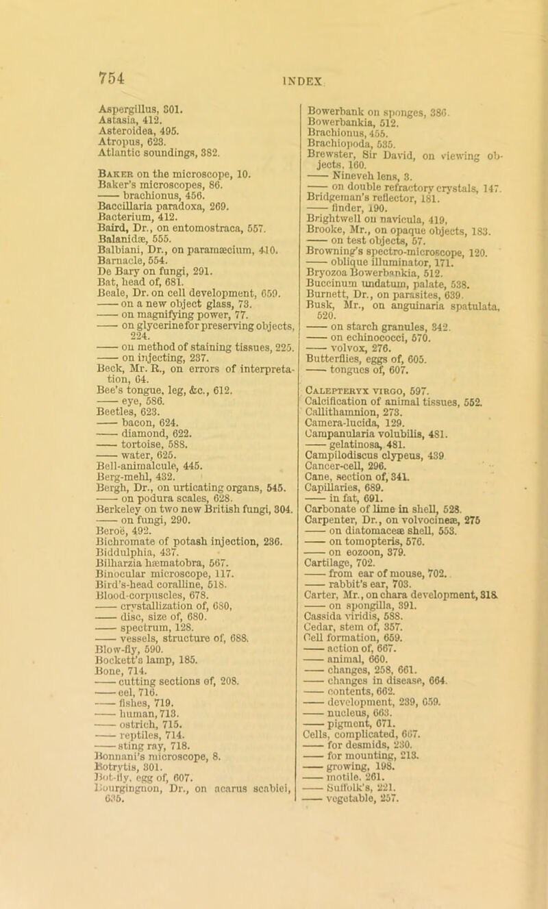 Aspergillus, 801. Astasia, 412. Asteroidea, 495. Atropus, 623. Atlantic soundings, 382. Baker on the microscope, 10. Baker’s microscopes, 86. brachionus, 456. Baccillaria paradoxa, 269. Bacterium, 412. Baird, Dr., on entomostraca, 557. Balanidoe, 555. Balbiani, Dr., on paramcecium, 410. Barnacle, 554. De Bary on fungi, 291. Bat, head of, 681. Beale, Dr. on cell development, 059. on a new object glass, 73. on magnifying power, 77. on glycerineforpreserving objects, on method of staining tissues, 225. on ijijecting, 237. Bock, Mr. R., on errors of interpreta- tion, 04. Bee’s tongue, leg, &c., 612. eye, 536. Beetles, 623. bacon, 624. diamond, 622. tortoise, 688. water, 625. Bell-animalcule, 445. Berg-melU, 432. Bergh, Dr., on urticating organs, 545. on podura scales, 628. Berkeley on two new British fungi, 804. on fungi, 290. Beroe, 492. Bichromate of potash injection, 236. Biddulphia, 437. Bilharzia hajraatohra, 667. Binocular microscope, 117. Bird’s-head coralline, 618. Blood-corpuscles, 678. cri'stallization of, 080, disc, size of, 680. spectrum, 128. vessels, structure of, 088. Blow-fly, 690. Bockett’s lamp, 185. Bone, 714. cutting sections of, 208. eel, 716. fishes, 719. human, 713. ostrich, 715. reptiles, 714. sting ray, 718. Bonunni’s microscope, 8. Botrytis, 301. Bot-lly, egg of, 607. Boiirginguon, Dr., on ncams scnhiei, 6.16. Bowerbank on sponges, 380. Bowerbankia, 512. Brachionus, 455. Brachioi)oda, 535. Brewster, Sir David, on viewing ob- jects. 160. Nineveh lens, 8. on double refratitory crystals, 147. Bridgeinan’s reflector, 181. Under, 190. Brightwell on navicula, 419, Brooke, Jlr., on opaque objects, 183. on test objects, 57. Browning’s spectro-microscope, 120. oblique illuminator, 171. Bryozoa Bowerbankia, 612. Buccinum undatum, palate, 538. Burnett, Dr., on parasites, 039. Busk, Mr., on anguinaria spntulata, 520. on starch granules, 342. on echinococci, 670. volvox, 276. Butterflies, eggs of, 605. tongues of, 607. CaLEPTERYX VIRGO, 697. Calciflcation of animal tissues, 562. Callithamnion, 273. Camera-luci^ 129. Campanularia volubilis, 481. gelatinosa, 481. Campilodiscus clypeus, 439 Cancer-cell, 296. Cane, section of, 341. Capillaries, 689. in fat, 691. Carbonate of lime in shell, 528. Carpenter, Dr., on volvocinese, 276 on diatomace® shell, 553. on tomopteris, 676. on eozoon, 379. Cartilage, 702. from ear of mouse, 702. rabbit’s ear, 703. Carter, Mr., onchara development, 318 on spongiUa, 391. Cassida \’iridis, 688. Cedar, stem of, 357. Cell formation, 659. action of, 667. animal, 660. changes, 258, 661. changes in disease, 664. contents, 662. development, 239, 6.59. nucleus. 663. pigment, 071. Cells, complicated, 667. for desmids, 230. for mounting, 213. growing, 198. motile. 261. Sulfolk’s, 221. vegetable, 257.