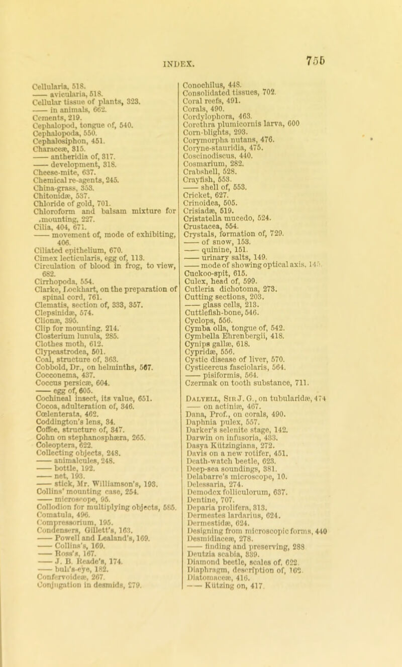 75b Cellularia, 518. aviculnria, 618. Cellular tissue of plants, 323. in animals, 662. Cements, 219. Cephalopod, tongue of, 640. Cephalopoda, 660. Cephalodphon, 451. Chaiace®, 815. antberidia of, 317. development, 818. Cheeso-mlte, 637. Chemical rc-agents, 243. China-grass, 333. Chitonidie, 637. Chloride of gold, 701. Chloroform and balsam mixture for .mounting, 227. Cilia, 404, 671. movement of; mode of exhibiting, 406. Ciliated epithelium, 670. Cimex lecticularis, egg of, 113. Circulation of blood in frog, to view, 682. Cirrhopoda, 554. Clarke, I/ickhart, on the preparation of spinal cord, 761. Clematis, section of, 333, 357. Clepsinidse, 574. Clionse, 395. Clip for mounting, 214. Closterium lunula, 285. Clothes moth, 612. Clypeastrode^ 601. Coal, structure of, 363. Cobbold, Dr., on helminths, 567. Cocconema, 437. Coccus persicse, 604. egg of, 605. Cochineal insect, its value, 651. Cocoa, adulteration of, 346. Ccelenterata, 462. Coddington’s lens, 34. Coffee, structure of, 847. Cohn on stephanosphtera, 265. Coleoptera, 622. Collecting objects, 248. animalcules, 248. bottle, 192. net, 193. stick, Mr. Williamson's, 193. Collins' mounting case, 254. microscope, 95. Collodion for multiplying objects, 6f!6. Comatula, 496. Compressorium, 195. Condensers, Oillett's, 16.3. Powell and Lealand's, 109. Collins's, 169. Ross's, 167. J. B. Kcade's, 174. buli's-cye, 182. ConfervoideiE, 207. Coivjiigation in desmids, 279. Conochllus, 448. Consolidated tissues, 702. Coral reefs, 491. Corals, 490. Cortlylophora, 463. Corothra plumicornis lanm, 600 Com-blights, 293. Corymorpha nutans, 476. Coryno-stauridia, 475. Coscinodiscus, 440. Cosmarium, 282. Crabshell, 528. Crayfish, 653. shell of, 653, Cricket, 627. Crinoidea, 605. Crisiadse, 619. CristateUa mucedo, 524. Crustacea, 554. Crystals, formation of, 729. of snow, 153. quinine, 151. urinary salts, 149. mode of showing optical axis. 14.’ Cuckoo-spit, 615. Culcx, head of, 590. Cutlcria dichotoma, 273. Cutting sections, 203. glass cells, 213. Cuttlefish-bone, 646. Cyclops, 656. Cymba oUa, tongue of, 542. Cymbella Ehrenbergii, 418. Cynips gallse, 618. Cypridee, 656. Cystic disease of liver, 670. Cysticercus fasciolaris, 564. pisiformis, 664. Czermak on tooth substance, 711. DAI.YEI.L, Sin J. G., on tubularida?, 474 on actinite, 467. Dana, Prof., on corals, 490. Daphnia pulex, 557. Barker’s selenite stage, 142. Darwin on iuftisoria, 433. Dasya Kiitzingiana, 272. Davis on a new rotifer, 451. Death-watch beetle, 623. Deep-sea soundings, 381. Delabarre’s microscope, 10. Dclessaria, 274. Demodex folliculorum, 637. Dentine, 707. Deparia prolifem, 813. Dermestes lardarius, 624. Dermestidse, 624. Designing from microscopic forms, 440 Desmidiaccffi, 278. iluding and jireserving, 288 Dentzia scabla, 839. Diamond beetle, scales of, 622. Diaphragm, description of, 102 Diatomacea!, 416. KUtzing on, 417