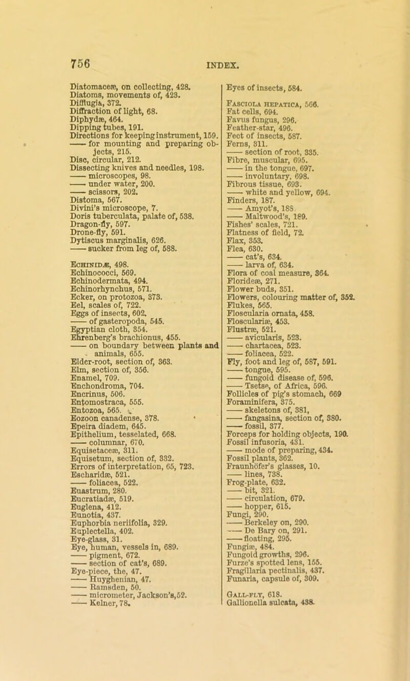 Diatomaceie, on collecting, 428. Diatoms, movements of, 423. DiOiugia, 372. Dififtaction of light, 68. Diphydee, 464. Dipping tubes, 191. Directions for keeping instrument, 159. for mounting and preparing ob- jects, 216. Disc, circular, 212. Dissecting knives and needles, 198. microscopes, 98. — under water, 200. scissors, 202, Distoma, 667. Divlni’s microscope, 7. Doris tuberculata, palate of, 638. Dragon-fly, 697. Drone-fly, 691. Dytiscus marginalis, 626. sucker from leg of, 688. EcHniiD.fi, 498. Echinococci, 669. Echinodermata, 494. Echinorhynchus, 671. Ecker, on protozoa, 373. Eel, scales of, 722. Eggs of insects, 602. of gasteropoda, 645. Egyptian cloth, 354. Ehrenberg’s brachionns, 456. on boundary between plants and . animals, 655. Eider-root, section of, 363. Elm, section of, 366. Enamel, 709. Enchondroma, 704. Encrinus. 606. Entomostraca, 656. Entozoa, 665. Eozoon canadense, 378. ' Epeira diadem, 645. Epithelium, tesselated, 668. columnar, 670. Equisetaceie, 311. Equisetum, section of, 332. Errors of interpretation, 66, 723. Escharidce, 621. follacea, 622. Euastrum, 280. Eucratiadce, 619. Euglena, 412. Eunotia, 437. Euphorbia neriifolia, 329. Euplectella, 402. Eye-glass, 31. Eye, human, vessels in, 689. pigment, 672. section of cat’s, 689. Eye-piece, the, 47. Huyghenian, 47. Ramsden, 60. micrometer, Jackson’s,62. Kelner, 78. Eyes of insects, 684. Fasciola hepatica, 666. Fat cells, 694. Favus fungus, 296. Feather-sto, 496. Feet of insects, 687. Ferns, 311. section of root, 335. Fibre, muscular, 695. in the tongue, 697. involuntary, 698. Fibrous tissue, 693. white and yellow, 694. Finders, 187. Amyot’s, 18S, Maltwood’s, 189. Fishes’ scales, 721. Flatness of fleld, 72. Flax, 363. Flea, 630. cat’s, 634. larva of, 634. Flora of coal measure, 364. Florid eee, 271. Flower buds, 351. Flowers, colouring matter of, 352. Flukes, 665. Floscuiaria omata, 458. Flosculariae, 453. Flustrm, 621. avicularis, 523. chartacea, 523. foliacea, 522. Fly, foot and leg of, 687, 691. tongue, 695. fungoid disease of, 696. Tsefae, of Africa, 690. Follicles of pig’s stomach, 669 Foraminifera, 375. skeletons of, 381, fangasina, section of, 380. fossil, 377. Forceps for holding objects, 190. Fossil infusoria, 431. mode of preparing, 434. Fossil plants, 362. Fraunhofer’s glasses, 10. lines, 738. Frog-plate, 632. bit, 321. circulation, 679. hopper, 616. Fungi, 290. Berkeley on, 290. De Bury on, 291. floating, 295. Fungiee, 484. Fungoid growths, 296. Furze’s spotted lens, 155. Fragillana pectinalis, 437. Funaria, capsule of, 309. Qall-flt, 618. Qallionolla sulcata, 438.