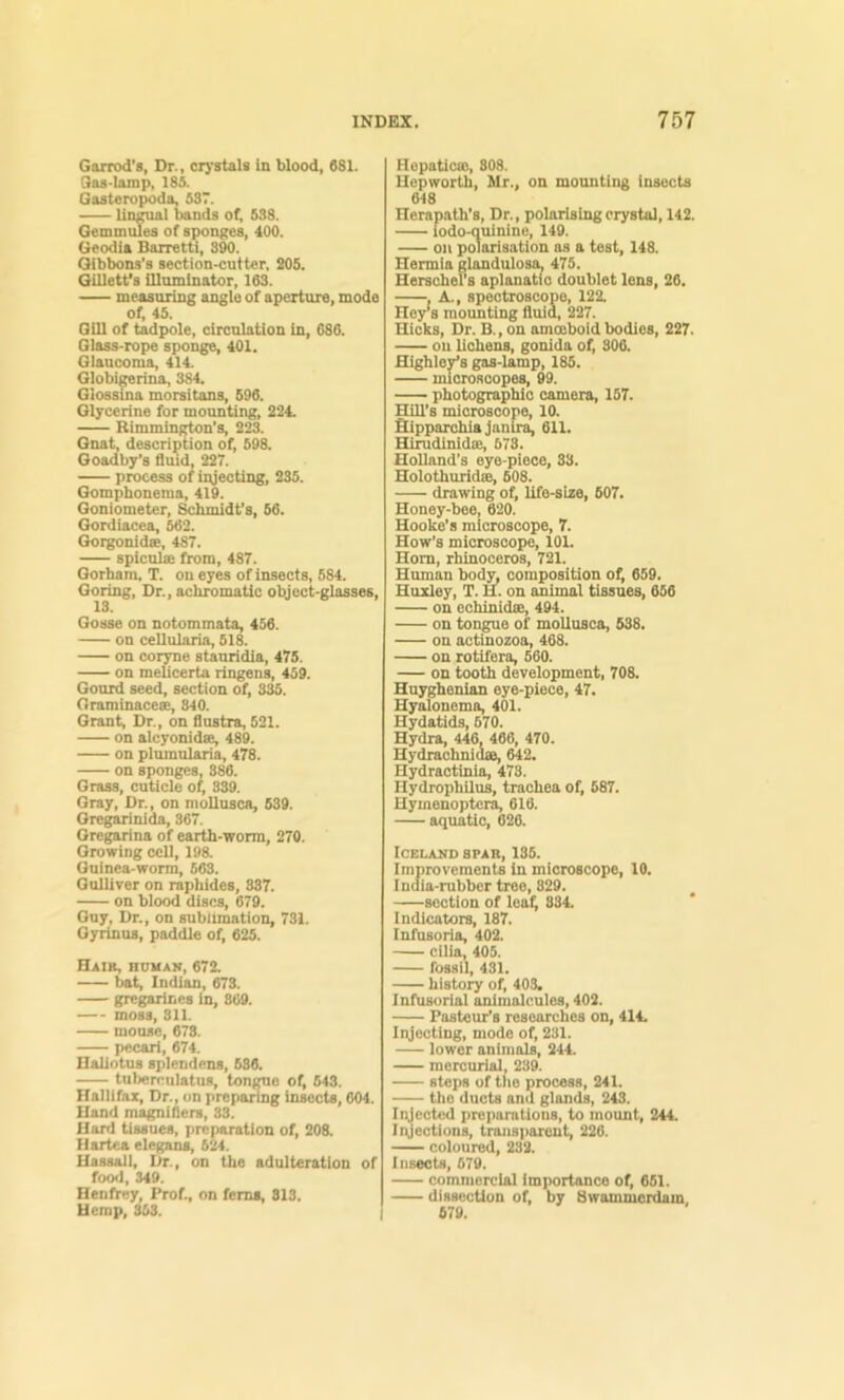 Garrod's, Dr., crj’stals in blood, 6S1. Gas-Iomp, 185. Gsstero^da, 537. lineal bands of, 538. Gemmuies of sponf^es, 400. Geodia Barretti, 390. Gibbons’s section-cutter, 205. Gilletfs Ulominator, 163. measuring angio of aperture, mode of, 45. Gill of tadpole, circulation in, 686. Glass-rope sponge, 401. Glaucoma, 414. Globigerina, 384. Glossina morsitans, 696. Glycerine for mounting, 224. Rimmington’s, 223. Gnat, description of, 598. Ooadby'a fluid, 227. process of iiyecting, 235. Qomphonema, 419. Goniometer, Schmidt’s, 56. Oordiacea, 562. Oorgonidee, 487. spiculse from, 487. Gorham, T. on eyes of insects, 584. Goring, Dr., achromatic object-glasses, 13. Gosse on notommata, 456. on cellularia, 618. on cor^e stauridia, 475. on meUcerta ringens, 459. Gourd seed, section of, 3^. Oraminaces, 840. Grant, Dr., on flustra, 521. on alcyonide^ 489. on plumularia, 478. on sponges, 886. Grass, cuticle of, 339. Gray, Dr., on nioUusca, 639. Oreg^nida, 367. Oregarina of earth-worm, 270. Growing cell, 198. Qninea-worm, 563. Gulliver on raphides, 337. on blood discs, 679. Guy, Dr., on sublimation, 731. OyHnua, paddle of, 625. Hair, human, 672. bat, Indian, 673. gregarines in, 869. moss, 811. mouse, 678. pecari, 674. Haliotus splendcns, 686. tuberciilatus, tongue of, 543. Hallifax, Dr., on preparing insects, 604. Hand magnifiers, 33. Hard tissues, preparation of, 208. Hartea elegans, 624. Uassall, Dr., on the adulteration of food, 349. Henfrey, Prof., on ferns, 813. Hemp, 303. \ Hopaticffi, 808. Uepworth, Mr., on mounting insects 648 Herapath’s, Dr., polarising crystal, 142. iodo-quinine, 149. on polarisation os a test, 148. Hermia glandulosa. 475. HerachePs aplanatic doublet lens, 26. . A., spectroscope, 122 Hey’s mounting fluid, 227. Hicks, Dr. B., on amoeboid bodies, 227. on lichens, gonida of, 306. Highley’s gas-lamp, 185. microscopes, 99. photographic camera, 157. Hill’s microscope, 10. fiUpparchiaJanlra, 611. Hirudinidie, 678. Holland’s eye-piece, 38. Holothuridffi, 608. drawing of, life-sise, 607. Honey-bee, 620. Hooke’s microscope, 7. How’s microscope, 101. Horn, rhinoceros, 721. Human bod^^ composition of, 659. Huxley, T. H. on animal tissues, 656 on echinidee, 494. on tongue of moUusca, 638, on actinozoa, 468. on rotifera, 560. on tooth development, 708. Hnyghenian eye-piece, 47. Hyalonema, 401. Hydatids, 670. Hydra, 446, 466, 470. Hydrachnidte, 642. Hydractinia, 473. Hydrophilus, trachea of, 687. Hymenoptera, 616. aquatic, 626. Iceland spar, 135. Improvements in microscope, 10. India-rubber tree, 829. section of lea^ 334. Indicators, 187. Infusoria, 402. cilia, 405. fossil, 431. histo^ of, 403. Infusorial animalcules, 402. Pasteur’s researches on, 414, Injecting, mode of, 231. lower animals, 244. mercurial, 239. steps of the process, 241. the ducts and glands, 243. Iqjectcd preparations, to mount, 244. Injections, transparent, 226. coloured, 232. Inseots, 679. commercial importance of, 651. dissection of, by Bwommordam 679.