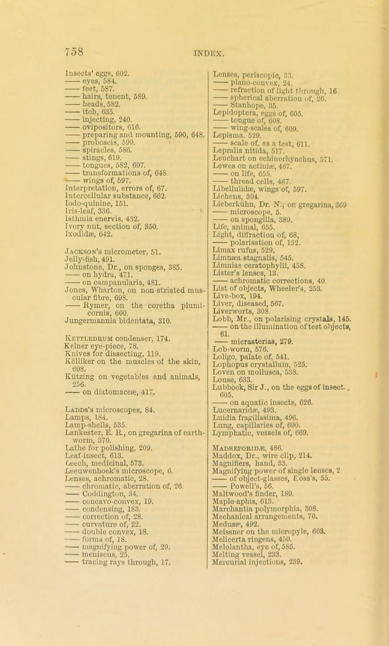 Insects’ eggs, 602. eyes, 584. feet, 587. hairs, tonent, 589. heads, 582. itch, 635. injecting, 240. ovipositors, 616. preparing and mounting, 590, 648. proboscis, 599. spiracles, 586. stings, 619. tongues, 582, 607. transformations of, 648. wings of, 697. Interpretation, errors of, 67. Intercellular substance, 662. lodo-quinine, 151. Iris-leaf, 336. < Isthmia enervis, 432. I vory nut, section of, 350. Ixodidae, 642. Jackson’s micrometer, 51. Jelly-flsh, 491. Johnstone, Dr.,, on sponges, 385. on hydra, 471. on campanularia, 481. Jones, Wharton, on non-striated mus- cular fibre, 698. Bymer, on the coretha plunii- cornis, 600. Jungermannia bidentata, 310. Kettledrum condenser, 174. Kehier eye-piece, 78. Knives for dissecting, 119. Kolllker on the muscles of the skin, 698. Kiitzing on vegetables and animals, 256. on diatomacese, 417. Ladds’s microscopes, 84. Lamps, 184. Lamp-shells, 535. Lankester, E. R., on gregarina of earth- worm, 370. Lathe for polishing, 209. Leaf-insect, 613. fveech, medicinal, 573. Leeuwenhoek’s microscope, 6. Lenses, achromatic, 28. chromatic, aberration of, 26. Coddington, 34. concavo-convex, 19. condensing, 183. correction of, 28. curvature of, 22. double convex, 18. fonns of, 18. mngidfying power of, 29. meniscus, 25. tracing rays through, 17. Lenses, pcriscoi)ic, 33. plano-convex, 24. refraction of light through, 16 si)herical aberration of. 26. Stanhope, 35. Lepidoptera, eggs of, 605. tongue of, 608. wing-scales of, 009. Lepisina. 529. scale of, ns a test, 611. Lepralia nitida, 517. Leuchart on echinorhynchus, 071. Lewes on actinia;, 467. on life, 655. thread cells, 467. Libellulidaj, win^ of, 597. Lichens, 304. Lieberkuhn, Dr. N., on gregarina, 309 microscope, 5. on spongilla, 889. Life, animal, 655. Light, dillraction of, 68, polarisation of, 132. Limox iTifus, 529. Limnoea stagnalis, 545. Limnia.s ceratophylli, 458. Lister's lenses, 13. achromatic corrections, 40. List of objects, Wheeler’s, 253. Live-box, 194. Liver, diseased, 567. Liverworts, 308. Lobb, Mr., on polarising crystals, 145. onthe illumination of test objects, 61. micrasterias, 279. Lob-wonn, 676. Loligo, palate of, 541. Lophopus crystal! uin, 525. Loven on mollusca, 538. Louse, 633. Lubbock, Sir J., on the eggs of insect., 605. on aquatic insects, 626. Lucemarida;, 493. Luidia fragilissima, 496. Lung, capillaries of, 690. Lymphatic, vessels of, 669. MADREPORID.E, 486. Maddox, Dr., wire clip, 214. Magnifiers, hand, 33. Magnifying power of single lenses, 2 of object-glasse.s. Loss’s, 55. Powell’s, 56. Maltwood’s finder, 189. Maple-aphis, 613. Marchantia polymorphia, 308. Mechanical arratigements, 70. MedustP, 492. Meissner on the micropylc, 603. Melicerta ringens, 459. Melolantha, eye of, 585. Molting vessel, 233. Mercurial injections, 239. I