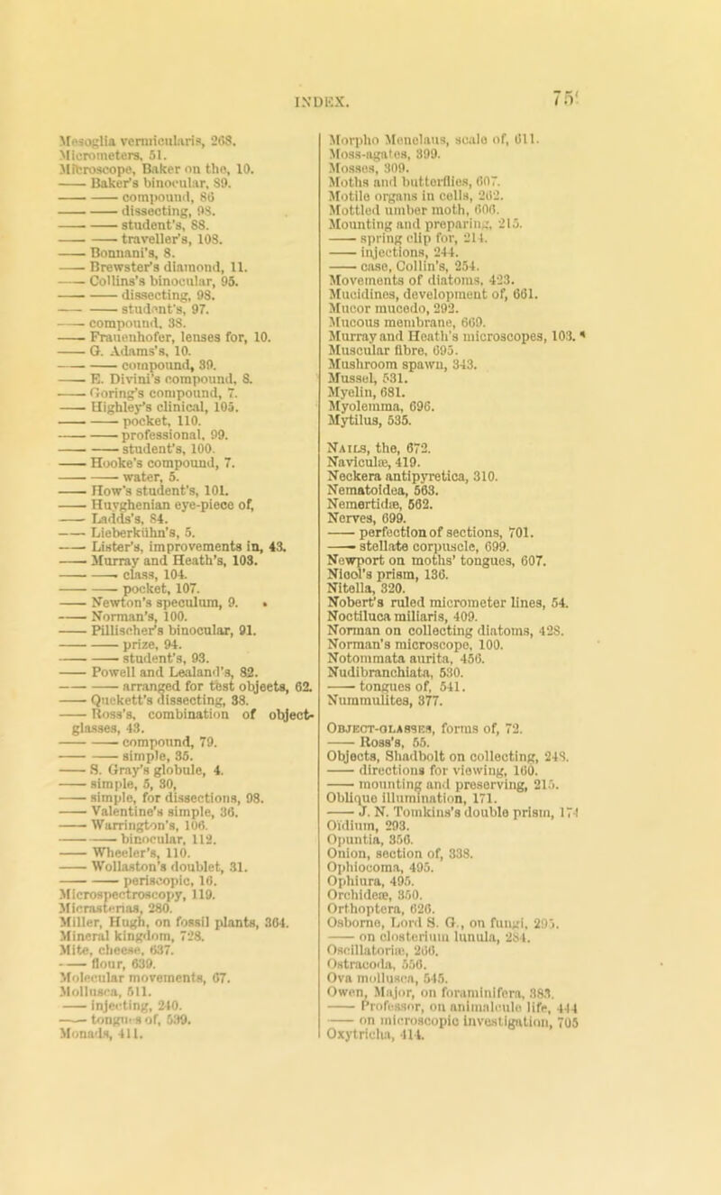 ^feaoglia vcniiicularis, 26S. Micrometers, 51. ■Mitroscope, Baker on the, 10. Baker's binocular, 89. — compound, 8i5 dissecting, 98. student’s, 88. traveller’s, 108. Bonuani's, 8. Brewster’s diamond, 11. Collins’s binocular, 95. dissecting, 98. student’s, 97. compound. 38. Frauenhofer, lenses for, 10. G. Adams’s, 10. compound, 39. E. Divini’s compound, 8. Goring’s compound, 7. Highlej-’s clinic.al, 10a. pocket, 110. professional, 99. student’s, 100. Hooke's compound, 7. water, 5. How’s student’s, 101. Huyghenian eye-piece of; Lad(^’s, 84. Lieberkilhn’s, 5. Lister’s, improvements in, 43. — Murray and Heath’s, 103. class, 104. pocket, 107. Newton’s speculum, 9. • Norman’s, 100. Pillischer’s binocular, 91. prize, 94. student’s, 93. Powell and Loaland’s, 82. arr,anged for tbst objects, 62. Qnekett’s dissecting, 38. Ross’s, combination of object- glasses, 43. compound, 79. simple, 36. S. Gray’s globule, 4. simple, 5, 30, simple, for dissections, 98. Valentine’s simple, 38. Warrington’s, 106. •binocular, 112. Wheeler’s, 110. Wollaston’s doublet, .31. periscopic, 10. Microspectroscopy, 119. Slicrastenaa, 280. Miller, Hugh, on fossil plants, 364. Mineral kingdom, 728. Mite, cheese, 037. flour, 639. Molecular movements, 67. •Mollnsca, 611. injeiding, 240. tongii' S of, 5:)9. Mona'ls, 411. Morpho Monelaus, scale of, 611. Moss-agates, 399. Mosses, 309. Jloths and butterflies, 007. Jlotile organs in colls, 202. Mottled umber moth, 600. Mounting and preparing, 215. spring clip for, 214. injections, 244. case, Collin’s, 254. Movements of diatoms, 423. Mucidines, development of, 661. Mucor mucodo, 292. Mucous membrane, 669. Murray and Heath’s microscopes, 10-3. * Muscular fibre, 695. Mushroom spawn, 343. Mussel, 531. Myelin, 681. Myolemma, 696. Mytilus, 535. Nails, the, 672. Naviculm, 419. Neckera antipyretica, 310. Nematoldea, 503. Nemertid®, 662. Nerves, 699. perfection of sections, 701. stellate corpuscle, 699. Newport on moths’ tongues, 607. Niool’s prism, 136. Nitella, 320. Nobeifs ruled micrometer lines, 54. Noctiluca miliaris, 409. Nonnan on collecting diatoms, 428. Norman’s microscope. 100. Notommata aurita, 456. Nudibranchiata, 580. tongues of, 541. Nummulites, 377. Object-olassks, forms of, 72. Ross’s, 65. Objects, Shadbolt on collecting, 248. directions for viewing, 100. mounting and preserving, 215. Obliime illumination, 171. J. N. Tomkins’s double prism, 174 OVdinm, 293. 0])untia, 350. Onion, section of, 333. Ophiocoraa, 495. Ophiura, 495. Orchidc®, 350. Orthoptera, 020. Osborne, Lord S. G., on fungi. 29 j. on clnsterium lunula, 2S4. Oscillatoriic, 200. Ostracoda, 550. Ova mcdlusca, 545. Owen, Major, on foraminifcra, 38,3. Professor, on nnimahmle life, 414 on microscopic invusligalinn, 705 Oxytridia, 414.