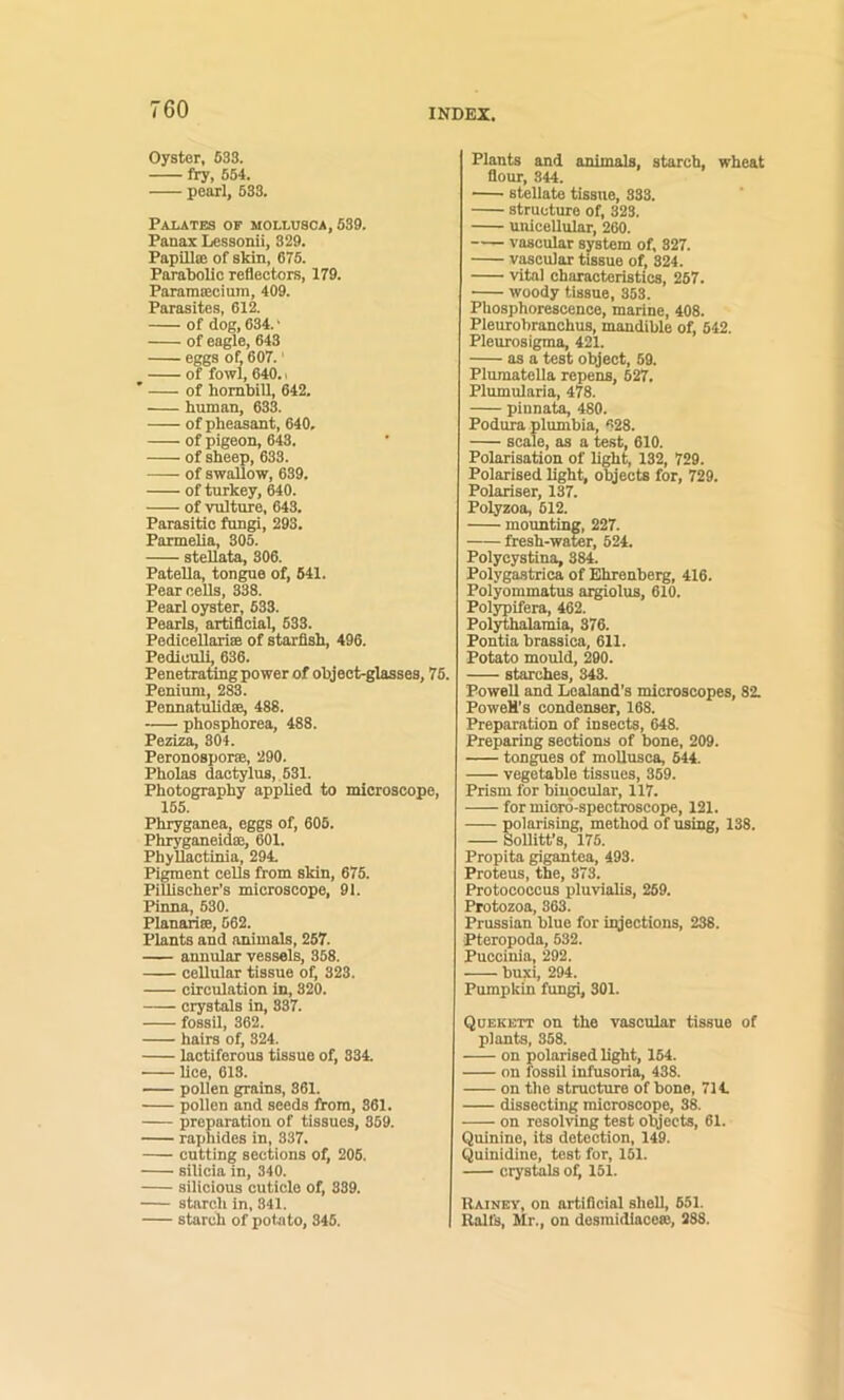 Oyster, 633. fry, 554. pearl, 633. PAI.ATES OF M0LLU8CA, 639. Fanax Lessonii, 329. Papilla! of skin, 676. Parabolic reflectors, 179. ParamtEcium, 409. Parasites, 612. of dog, 634.' of eagle, 643 eggs of 607.' of fowl, 640.1 ' of hombill, 642. human, 633. of pheasant, 640, of pigeon, 643. of sheep, 633. of swallow, 639. of turkey, 640. of vulture, 643. Parasitic fungi, 293. Parmelia, 305. stellata, 306. Patella, ton^e of, 641. Pear cells, 338. Pearl oyster, 633. Pearls, artificial, 633. PediceUariEB of starfish, 496. Pedicull, 636. Penetrating power of object-glasses, 76. Penium, 283. Pennatiilidse, 488. phosphorea, 488. Peziza, 304. Peronosporae, 290. Pholas dactylus, 631. Photography applied to microscope, 155. Phryganea, eggs of, 605. Phryganeidae, 601. Phyllactinia, 294. Pigment cells from skin, 675. Pillischer’s microscope, 91. Pinna, 630. Planariae, 562. Plants and animals, 257. annular vessels, 358. cellular tissue of, 323. circulation in, 320. crystals in, 837. fossil, 362. hairs of, 324. lactiferous tissue of, 334. lice, 618. — pollen grains, 361. pollen and seeds from, 361. preparation of tissues, 859. raphides in, 337. cutting sections of, 205. silicia in, 340. silicious cuticle of, 339. starch in, 341. starch of potato, 345. Plants and animals, starch, wheat flour, 844. stellate tissue, 833. structure of, 323. unicellular, 260. vascular system of. 327. vascular tissue of, 824. vital characteristics, 267. ■ woody tissue, 353. Phosphorescence, marine, 408. Pleurobranchus, mandible of, 642. Pleurosigma, 421. as a test object, 59. Plumatella repens, 627. Plumularia, 478. pinnata, 480. Podura plumbia, 628. scale, as a test, 610. Polarisation of light, 132, 729. Polarised light, objects for, 729. Polariser, 137. Polyzoa, 612. mounting, 227. fresh-water, 524. Polycystina, 884. Polygastrica of Ehrenberg, 416. Polyommatus aigiolus, 610. Polypifera, 462. Polythalami^ 376. Fontia brassica, 611. Potato mould, 290. starches, 343. Powell and Lealand’s microscopes, 82. PoweH’s condenser, 168. Preparation of insects, 648. Preparing sections of bone, 209. tongues of moUusca, 544. vegetable tissues, 359. Prism for binocular, 117. for miord-spectroscope, 121. olarising, method of using, 138. ollitt's, 175. Propita gigantea, 493. Proteus, the, 373. Protoooccus pluvialis, 269. Protozoa, 363. Prussian blue for injections, 238. Pteropoda, 532. Puccinia, 292. buxi, 294. Pumpkin fungi, 301. Quskktt on the vascular tissue of plants, 358. on polarised light, 164. on fossil infusoria, 438. on the structure of bone, 714. dissecting microscope, 38. on resoMng test otjects, 61. Quinine, its detection, 149. Quinidine, test for, 151. crystals ol^ 151. Rainey, on artificial shell, 651. Ralfs, Mr., on dosmidiace«, 288.