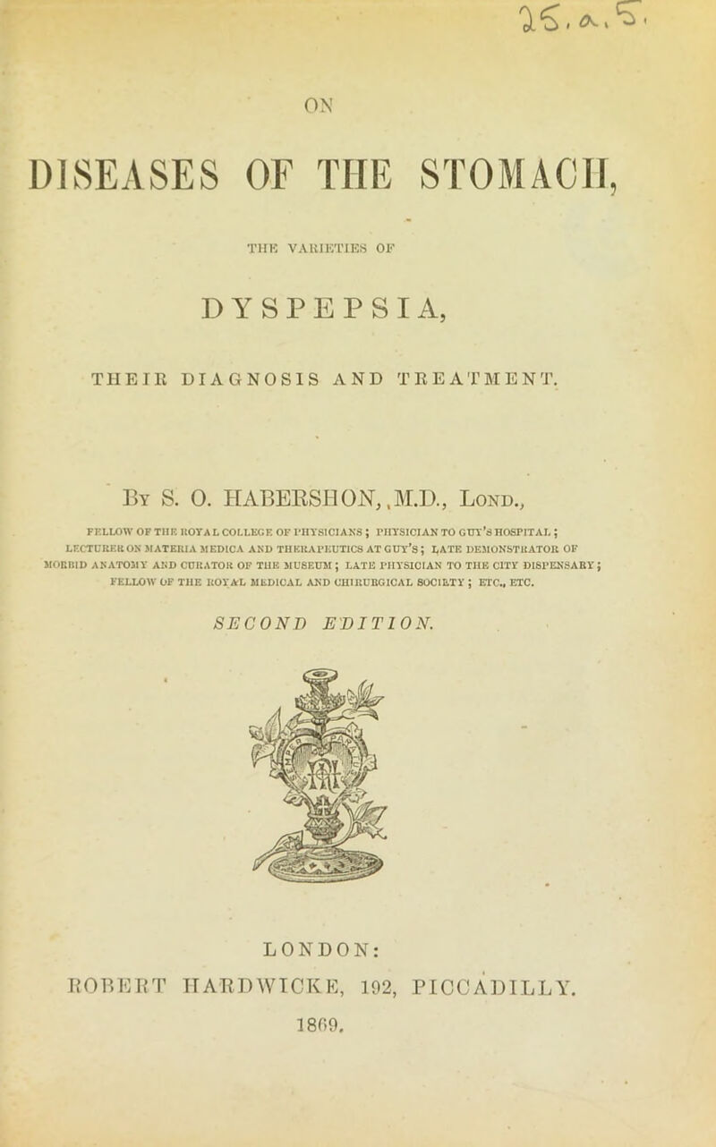 'i'S. ON DISEASES OF THE STOMACH THK VARIETIES OF DYSPEPSIA, THEIR DIAGNOSIS AND TREATMENT. By S. 0. HABERSHOJST, ,M.D., Lond., FELLOW OF THE ROTA L COLLEGE OF PHYSICIANS ; PHYSICIAN TO GUY’S HOSPITAL ; LECTURER ON MATERIA MEDICA AND THERAPEUTICS AT GUY’S J LATE DEMONSTRATOR OF MORBID ANATOMY AND CURATOR OF THE MUSEUM; LATE PHYSICIAN TO THE CITY DISPENSARY} FELLOW OF TIIE ROYAL MEDICAL AND CHIRUBG1CAL SOCIETY ; ETC., ETC. SECOND EDITION. LONDON: ROBERT HARDWICKE, 192, PICCADILLY 1899.