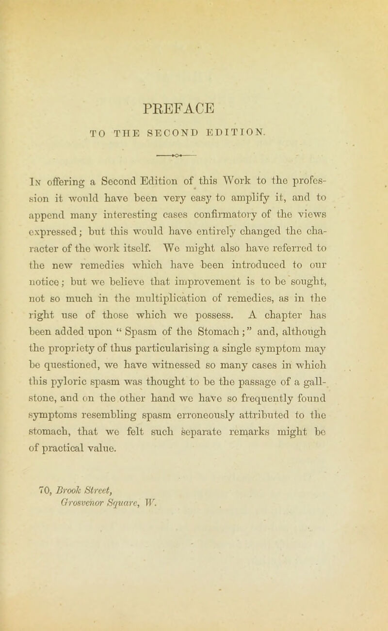 PREFACE TO THE SECOND EDITION. »o* In offering; a Second Edition of this Work to tho profes- sion it would have been very easy to amplify it, and to append many interesting cases confirmatory of the views expressed; but this would have entirely changed the cha- racter of the work itself. Wo might also have referred to the new remedies which have been introduced to our notice; but we believe that improvement is to be sought, not so much in the multiplication of remedies, as in the right use of those which we possess. A chapter has been added upon “ Spasm of the Stomach and, although the propriety of thus particularising a single symptom may be questioned, we have witnessed so many cases in which this pyloric spasm was thought to be the passage of a gall- stone, and on the other hand we have so frequently found symptoms resembling spasm erroneously attributed to the stomach, that we felt such separate remarks might be of practical value. 70, Brook Street, Grosvenor Square, W.