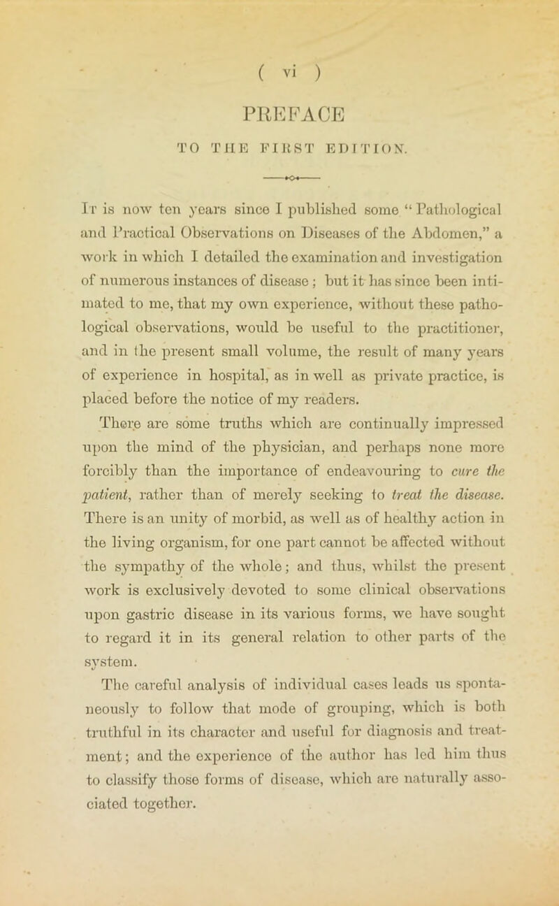PREFACE TO THE FIRST EDITION. It is now ten years since I published some “ Pathological and Practical Observations on Diseases of the Abdomen,” a work in which I detailed the examination and investigation of numerous instances of disease; but it has since been inti- mated to me, that my own experience, without these patho- logical observations, would be useful to the practitioner, and in the present small volume, the result of many years of experience in hospital, as in well as private practice, is placed before the notice of my readers. There are some truths which are continually impressed upon the mind of the physician, and perhaps none more forcibly than the importance of endeavouring to cure the patient, rather than of merely seeking to treat the disease. There is an unity of morbid, as well as of healthy action in the living organism, for one part cannot be affected without the sympathy of the whole; and thus, whilst the present work is exclusively devoted to some clinical observations upon gastric disease in its various forms, we have sought to regard it in its general relation to other parts of the svstem. %/ The careful analysis of individual cases leads us sponta- neously to follow that mode of grouping, which is both truthful in its character and useful for diagnosis and treat- ment ; and the experience of the author has led him thus to classify those forms of disease, which are naturally asso- ciated together.