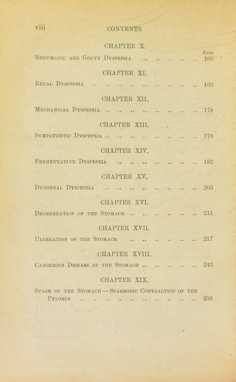 CON'J’ENTS. CHAPTER X. Page Rheumatic and Gouty Dyspepsia 100 CHAPTER XI. Renal Dyspepsia 100 CHAPTER XII. Mechanical Dyspepsia 174 CHAPTER XHI. Sympathetic Dyspepsia 178 CHAPTER XIV. Fermentative Dyspepsia 192 CHAPTER XV. Duodenal Dyspepsia 203 CHAPTER XVI. Degeneration of the Stomach 211 CHAPTER XVII. Ulceration of the Stomach 217 CHAPTER XVIII. Cancerous Disease,of ti-ie Stomach 243 CHAPTER XIX. Spasm of the Stomach — Spasmodic Contraction of the Pylorus < 258