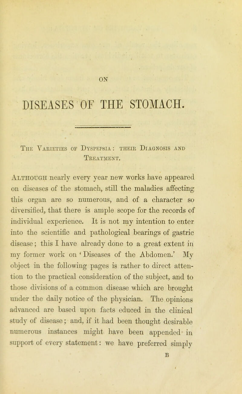 ON DISEASES OF THE STOMACH. Tiie Varieties of Dyspepsia : their Diagnosis and Treatment. Although nearly eveiy year new works have appeared on diseases of the stomach, still the maladies affecting this organ are so numerous, and of a character so diversified, that there is ample scope for the records of individual experience. It is not my intention to enter into the scientific and pathological bearings of gastric disease; this I have already done to a great extent in my former work on ‘ Diseases of the Abdomen.’ My object in the following pages is rather to direct atten- tion to the practical consideration of the subject, and to those divisions of a common disease which are brought under the daily notice of the physician. The opinions advanced are based upon facts educed in the clinical study of disease; and, if it had been thought desirable numerous instances might have been appended in support of every statement: we have preferred simply B
