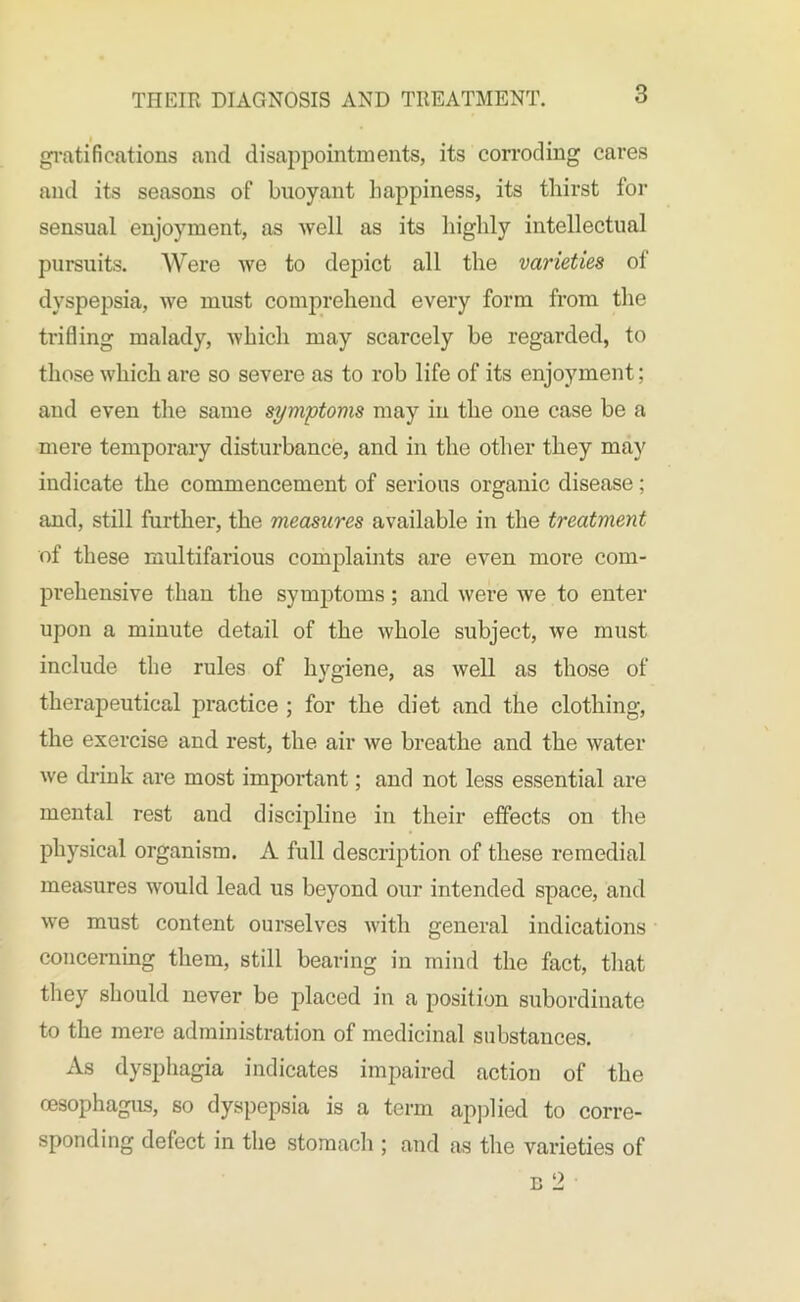 gratifications and disappointments, its corroding cares and its seasons of buoyant happiness, its thirst for sensual enjoyment, as well as its highly intellectual pursuits. Were we to depict all the varieties of dyspepsia, we must comprehend every form from the trifling malady, which may scarcely be regarded, to those which are so severe as to rob life of its enjoyment; and even the same symptoms may in the one case be a mere tempoi'ary disturbance, and in the other they may indicate the commencement of serious organic disease; and, still further, the measures available in the treatment of these multifarious complaints are even more com- prehensive than the symptoms; and were we to enter upon a minute detail of the whole subject, we must include the rules of hygiene, as well as those of therapeutical practice ; for the diet and the clothing, the exercise and rest, the air we breathe and the water we drink are most important; and not less essential are mental rest and discipline in their effects on the physical organism. A full description of these remedial measures would lead us beyond our intended space, and we must content ourselves with general indications concerning them, still bearing in mind the fact, that they should never be placed in a position subordinate to the mere administration of medicinal substances. As dysphagia indicates impaired action of the oesophagus, so dyspepsia is a term applied to corre- sponding defect in the stomach ; and as the varieties of n 2