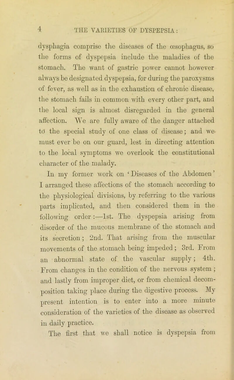 dysphagia comprise the diseases of the oesophagus, so the forms of dyspepsia include the maladies of the stomach. The want of gastric power cannot however always be designated dyspepsia, for during the paroxysms of fever, as well as in the exhaustion of chronic disease, the stomach fails in common with every other part, and the local sign is almost disregarded in the general affection. We are fully aware of the danger attached to the special study of one class of disease; and we must ever be on our guard, lest in directing attention to the local symptoms we overlook the constitutional character of the malady. In my former work on ‘ Diseases of the Abdomen ’ I arranged these affections of the stomach according to the physiological divisions, by referring to the various parts implicated, and then considered them in the following order:—1st. The dyspepsia arising from disorder of the mucous membrane of the stomach and its secretion; 2nd. That arising from the muscular movements of the stomach being impeded ; 3rd. From an abnormal state of the vascular supply; 4th. From changes in the condition of the nervous system ; and lastly from improper diet, or from chemical decom- position taking place during the digestive process. My present intention is to enter into a more minute consideration of the varieties of the disease as observed in daily practice. The first that we shall notice is dyspepsia from