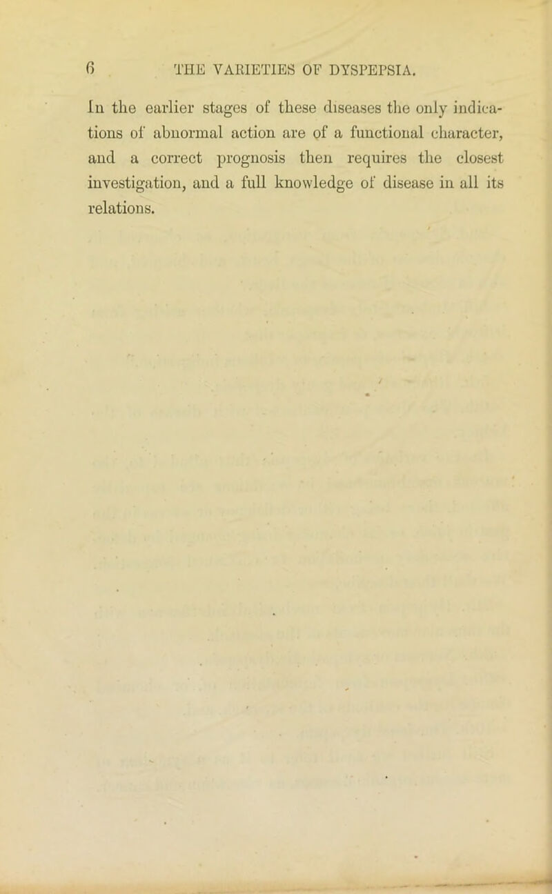 Iu the earlier stages of these diseases the only indica- tions of abnormal action are of a functional character, and a correct prognosis then requires the closest investigation, and a full knowledge of disease in all its relations.