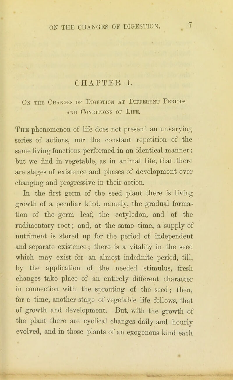 CHAPTER I. Ox the Changes of Digestion at Different Periods and Conditions of Life. The phenomenon of life does not present an unvarying- series of actions, nor the constant repetition of the same living functions performed in an identical manner; but we find in vegetable, as in animal life, that there are stages of existence and phases of development ever changing and progressive in then- action. In the first germ of the seed plant there is living growth of a peculiar kind, namely, the gradual forma- tion of the germ leaf, the cotyledon, and of the rudimentary root; and, at the same time, a supply of nutriment is stored up for the period of independent and separate existence; there is a vitality in the seed which may exist for an almost indefinite period, till, by the application of the needed stimulus, fresh changes take place of an entirely different character in connection with the sprouting of the seed ; then, for a time, another stage of vegetable life follows, that of growth and development. But, with the growth of the plant there are cyclical changes daily and hourly evolved, and in those plants of an exogenous kind each