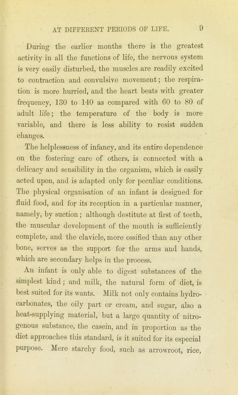 During the earlier months there is the greatest activity in all the functions of life, the nervous system is very easily disturbed, the muscles are readily excited to contraction and convulsive movement; the respira- tion is more hurried, and the heart beats with greater frequency, 130 to 140 as compared with 60 to 80 of adult life; the temperature of the body is more variable, and there is less ability to resist sudden changes. The helplessness of infancy, and its entire dependence on the fostering care of others, is connected with a delicacy and sensibility in the organism, which is easily acted upon, and is adapted only for peculiar conditions. The physical organisation of an infant is designed for fluid food, and for its reception in a particular manner, namely, by suction; although destitute at first of teeth, the muscular development of the mouth is sufficiently complete, and the clavicle, more ossified than any other bone, serves as the support for the arms and hands, which are secondary helps in the process. An infant is only able to digest substances of the simplest land; and milk, the natural form of diet, is best suited for its wants. Milk not only contains hydro- carbonates, the oily part or cream, and sugar, also a heat-supplying material, but a large quantity of nitro- genous substance, the casein, and in proportion as the diet approaches this standard, is it suited for its especial purpose. Mere starchy food, such as arrowroot, rice,