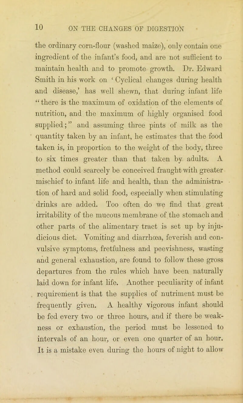 the ordinary corn-flour (washed maize), only contain one ingredient of the infant’s food, and are not sufficient to maintain health and to promote growth. Dr. Edward Smith in his work on £ Cyclical changes during health and disease,’ has well shewn, that during infant life “ there is the maximum of oxidation of the elements of nutrition, and the maximum of highly organised food supplied; ” and assuming three pints of milk as the quantity taken by an infant, he estimates that the food taken is, in proportion to the weight of the body, three to six times greater than that taken by adults. A method could scarcely be conceived fraught with greater mischief to infant life and health, than the administra- tion of hard and solid food, especially when stimulating drinks are added. Too often do we find that great irritability of the mucous membrane of the stomach and other parts of the alimentary tract is set up by inju- dicious diet. Vomiting and diarrhoea, feverish and con- vulsive symptoms, fretfulness and peevishness, wasting and general exhaustion, are found to follow these gross departures from the rules which have been naturally laid down for infant life. Another peculiarity of infant requirement is that the supplies of nutriment must be frequently given. A healthy vigorous infant should be fed every two or three hours, and if there be weak- ness or exhaustion, the period must be lessened to intervals of an hour, or even one quarter of an hour. It is a mistake even during the hours of night to allow