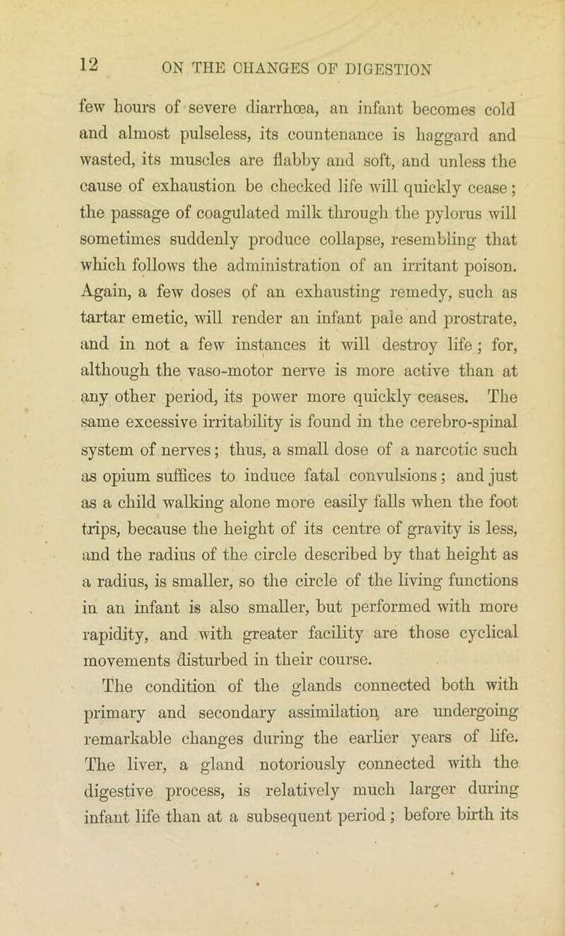 few hours of severe diarrhoea, an infant becomes cold and almost pulseless, its countenance is haggard and wasted, its muscles are flabby and soft, and unless the cause of exhaustion be checked life will quickly cease; the passage of coagulated milk through the pylorus will sometimes suddenly produce collapse, resembling that which follows the administration of an irritant poison. Again, a few doses of an exhausting remedy, such as tartar emetic, will render an infant pale and prostrate, and in not a few instances it will destroy life ; for, although the vaso-motor nerve is more active than at any other period, its power more quickly ceases. The same excessive irritability is found in the cerebro-spinal system of nerves; thus, a small dose of a narcotic such as opium suffices to induce fatal convulsions; and just as a child walking alone more easily falls when the foot trips, because the height of its centre of gravity is less, and the radius of the circle described by that height as a radius, is smaller, so the circle of the living functions in an infant is also smaller, but performed with more rapidity, and with greater facility are those cyclical movements disturbed in their course. The condition of the glands connected both with primary and secondary assimilation are undergoing remarkable changes during the earlier years of life. The liver, a gland notoriously connected with the digestive process, is relatively much larger during infant life than at a subsequent period ; before birth its