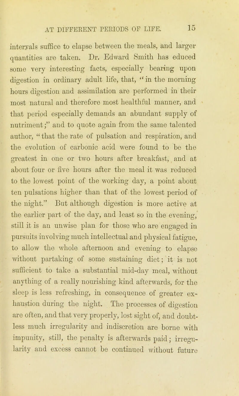 intervals suffice to elapse between the meals, and larger quantities are taken. Dr. Edward Smith has educed some very interesting facts, especially bearing upon digestion in ordinary adult life, that, “ in the morning hours digestion and assimilation are performed in their most natural and therefore most healthful manner, and that period especially demands an abundant supply of nutriment;” and to quote again from the same talented author, “ that the rate of pulsation and respiration, and the evolution of carbonic acid were found to be the greatest in one or two hours after breakfast, and at about four or five hours after the meal it was reduced to the lowest point of the working day, a point about ten pulsations higher than that of the lowest period of the night.” But although digestion is more active at the earlier part of the day, and least so in the evening, still it is an unwise plan for those who are engaged in pursuits involving much intellectual and physical fatigue, to allow the whole afternoon and evening to elapse without partaking of some sustaining diet; it is not sufficient to take a substantial mid-day meal, without anything of a really nourishing kind afterwards, for the sleep is les3 refreshing, in consequence of greater ex- haustion during the night. The processes of digestion are often, and that very properly, lost sight of, and doubt- less much irregularity and indiscretion are borne with impunity, stilJ, the penalty is afterwards paid; irregu- larity and excess cannot be continued without future