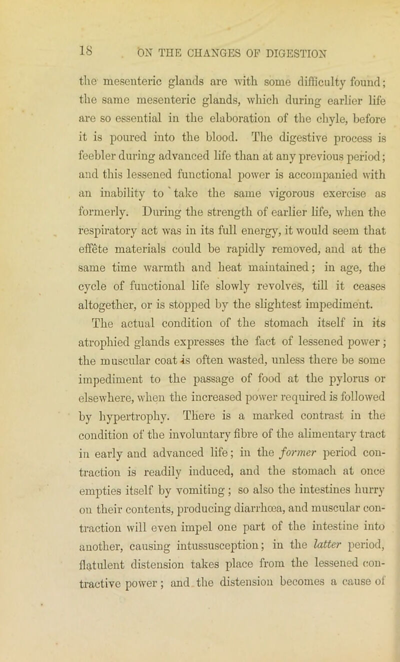 the mesenteric glands are with some difficulty found; the same mesenteric glands, which during earlier life are so essential in the elaboration of the chyle, before it is poured into the blood. The digestive process is feebler during advanced life than at any previous period; and this lessened functional power is accompanied with an inability to take the same vigorous exercise as formerly. During the strength of earlier life, when the respiratory act was in its full energy, it would seem that effete materials could be rapidly removed, and at the same time warmth and heat maintained; in age, the cycle of functional life slowly revolves, till it ceases altogether, or is stopped by the slightest impediment. The actual condition of the stomach itself in its atrophied glands expresses the fact of lessened power; the m uscular coat -is often wasted, unless there be some impediment to the passage of food at the pylorus or elsewhere, when the increased power required is followed by hypertrophy. There is a marked contrast in the condition of the involuntary fibre of the alimentary tract in early and advanced life; in the former period con- traction is readily induced, and the stomach at once empties itself by vomiting; so also the intestines hurry on their contents, producing diarrhoea, and muscular con- traction will even impel one part of the intestine into another, causing intussusception; in the latter period, flatulent distension takes place from the lessened con- tractive power; and the distension becomes a cause of