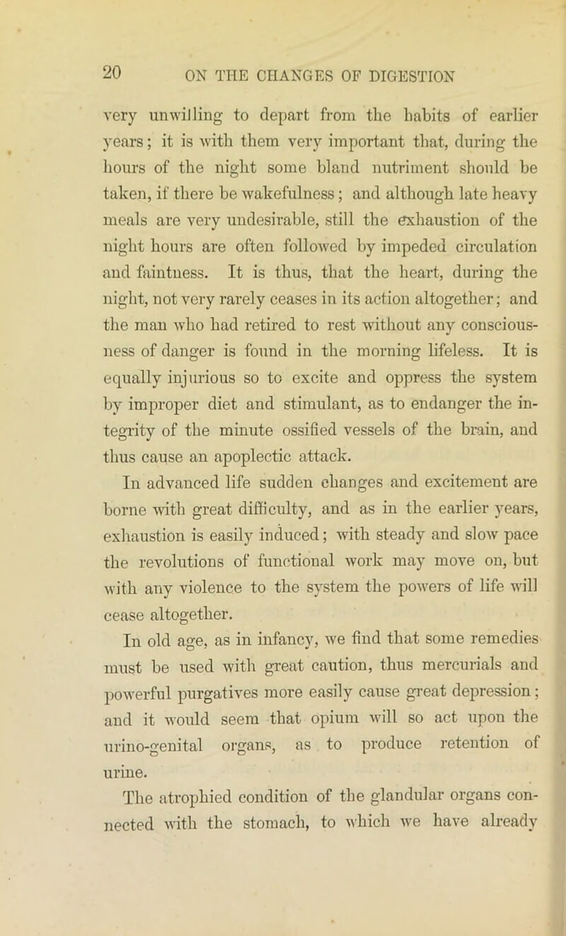 very unwilling to depart from the habits of earlier years; it is with them very important that, during the hours of the night some bland nutriment should be taken, if there be wakefulness; and although late heavy meals are very undesirable, still the exhaustion of the night hours are often followed by impeded circulation and faintness. It is thus, that the heart, during the night, not very rarely ceases in its action altogether; and the man who had retired to rest without any conscious- ness of danger is found in the morning lifeless. It is equally injurious so to excite and oppress the system by improper diet and stimulant, as to endanger the in- tegrity of the minute ossified vessels of the brain, and thus cause an apoplectic attack. In advanced life sudden changes and excitement are borne with great difficulty, and as in the earlier years, exhaustion is easily induced; with steady and slow pace the revolutions of functional work may move on, but with any violence to the system the powers of life will cease altogether. In old age, as in infancy, we find that some remedies must be used with great caution, thus mercurials and powerful purgatives more easily cause great depression; and it would seem that opium will so act upon the urino-genital organs, as to produce retention of urine. The atrophied condition of the glandular organs con- nected with the stomach, to which we have already