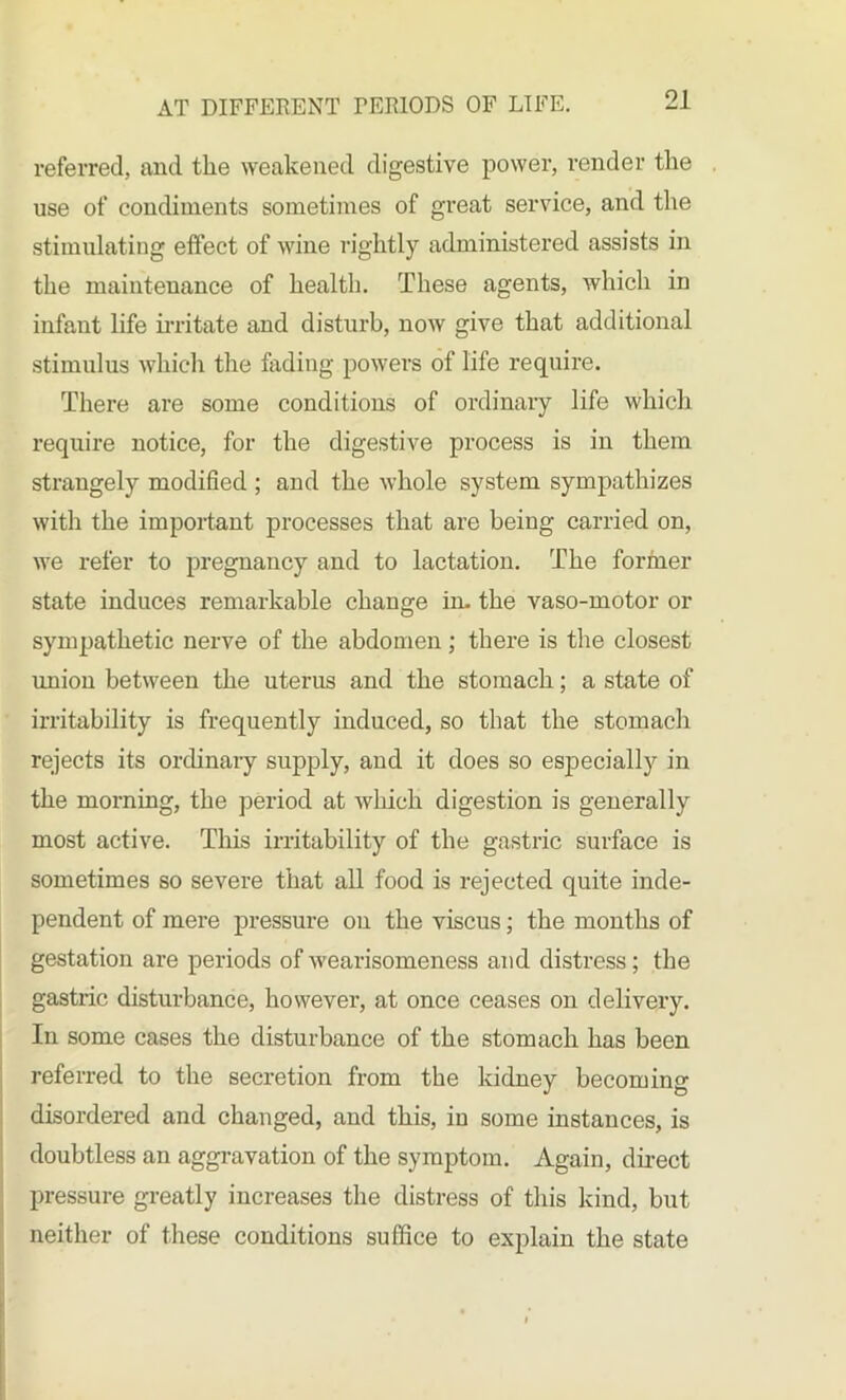 referred, and the weakened, digestive power, render the use of condiments sometimes of great service, and the stimulating effect of wine rightly administered assists in the maintenance of health. These agents, which in infant life irritate and disturb, now give that additional stimulus which the fading powers of life require. There are some conditions of ordinary life which require notice, for the digestive process is in them strangely modified ; and the whole system sympathizes with the important processes that are being carried on, we refer to pregnancy and to lactation. The former state induces remarkable change in. the vaso-motor or sympathetic nerve of the abdomen; there is the closest union between the uterus and the stomach; a state of irritability is frequently induced, so that the stomach rejects its ordinary supply, and it does so especially in the morning, the period at wliich digestion is generally most active. This irritability of the gastric surface is sometimes so severe that all food is rejected quite inde- pendent of mere pressure on the viscus; the months of gestation are periods of wearisomeness and distress; the gastric disturbance, however, at once ceases on delivery. In some cases the disturbance of the stomach has been referred to the secretion from the kidney becoming disordered and changed, and this, in some instances, is doubtless an aggravation of the symptom. Again, direct pressure greatly increases the distress of this kind, but neither of these conditions suffice to explain the state