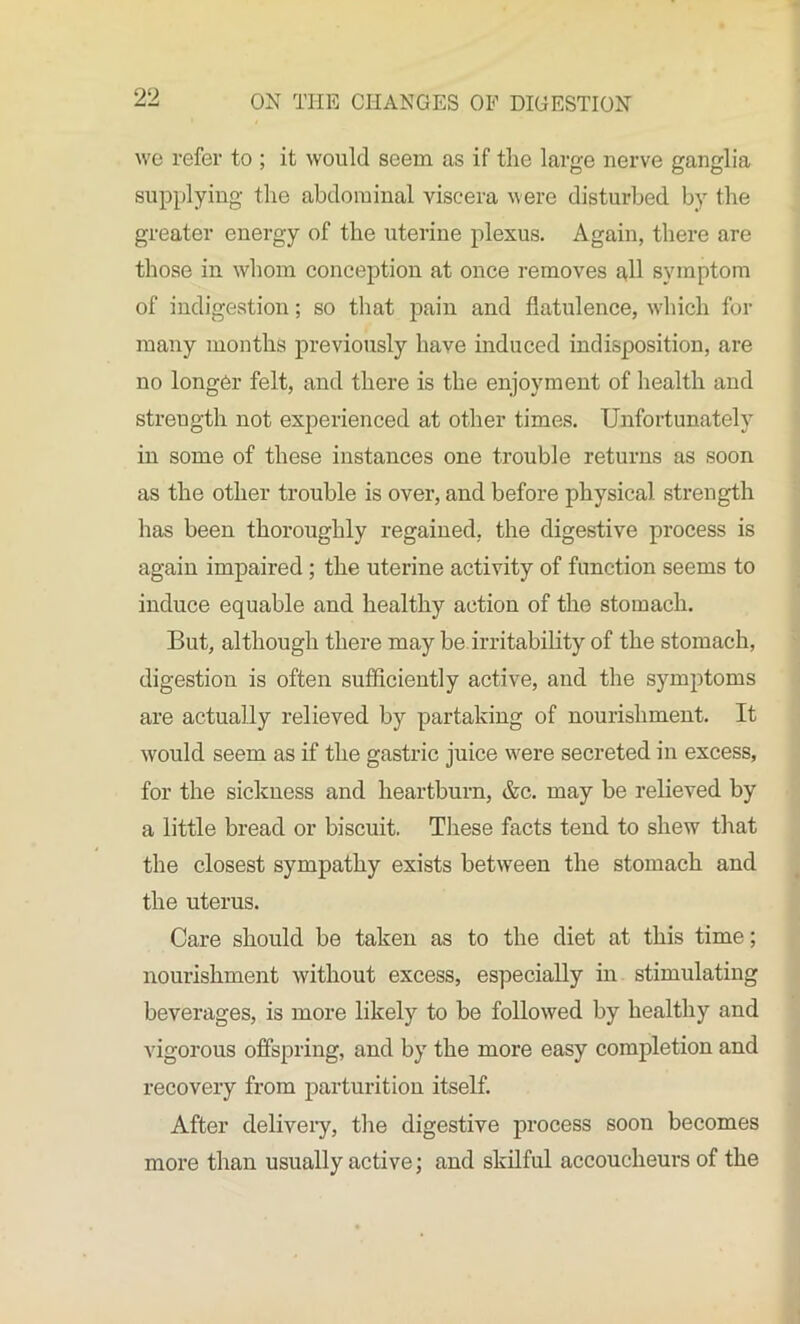 we refer to ; it would seem as if the large nerve ganglia supplying the abdominal viscera were disturbed by the greater energy of the uterine plexus. Again, there are those in whom conception at once removes all symptom of indigestion; so that pain and flatulence, which for many months previously have induced indisposition, are no longer felt, and there is the enjoyment of health and strength not experienced at other times. Unfortunately in some of these instances one trouble returns as soon as the other trouble is over, and before physical strength has been thoroughly regained, the digestive process is again impaired ; the uterine activity of function seems to induce equable and healthy action of the stomach. But, although there may be irritability of the stomach, digestion is often sufficiently active, and the symptoms are actually relieved by partaking of nourishment. It would seem as if the gastric juice were secreted in excess, for the sickness and heartburn, &c. may be relieved by a little bread or biscuit. These facts tend to shew that the closest sympathy exists between the stomach and the uterus. Care should be taken as to the diet at this time; nourishment without excess, especially in stimulating beverages, is more likely to be followed by healthy and vigorous offspring, and by the more easy completion and recovery from parturition itself. After delivery, the digestive process soon becomes more than usually active; and skilful accoucheurs of the