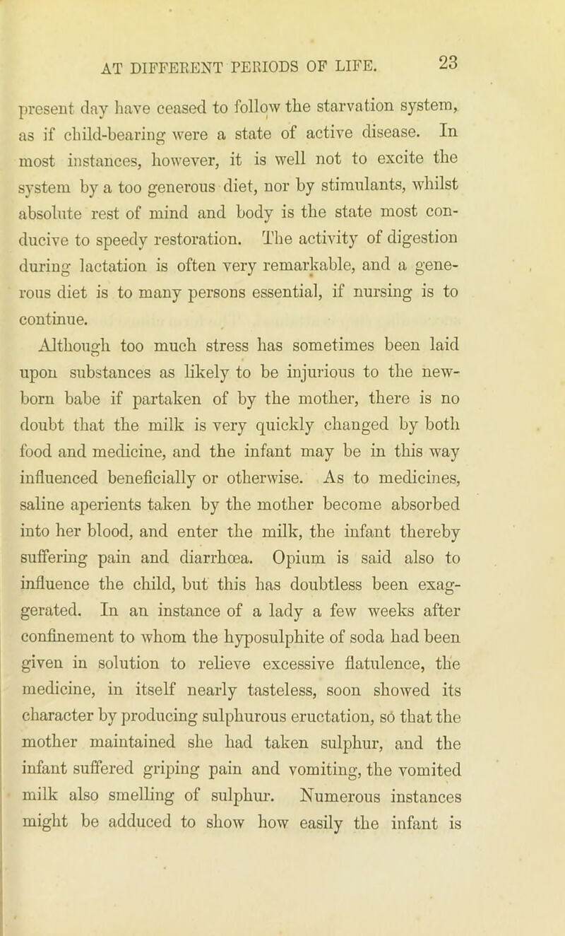 present day have ceased to follow the starvation system, as if child-bearing were a state of active disease. In most instances, however, it is well not to excite the system by a too generous diet, nor by stimulants, whilst absolute rest of mind and body is the state most con- ducive to speedy restoi'ation. The activity of digestion during lactation is often very remarkable, and a gene- rous diet is to many persons essential, if nursing is to continue. Although too much stress has sometimes been laid upon substances as likely to be injurious to the new- born babe if partaken of by the mother, there is no doubt that the milk is very quickly changed by both food and medicine, and the infant may be in this way influenced beneficially or otherwise. As to medicines, saline aperients taken by the mother become absorbed into her blood, and enter the milk, the infant thereby suffering pain and diarrhoea. Opium is said also to influence the child, but this has doubtless been exag- gerated. In an instance of a lady a few weeks after confinement to whom the hyposulphite of soda had been given in solution to relieve excessive flatulence, the medicine, in itself nearly tasteless, soon showed its character by producing sulphurous eructation, so that the mother maintained she had taken sulphur, and the infant suffered griping pain and vomiting, the vomited milk also smelling of sulphur. Numerous instances might be adduced to show how easily the infant is