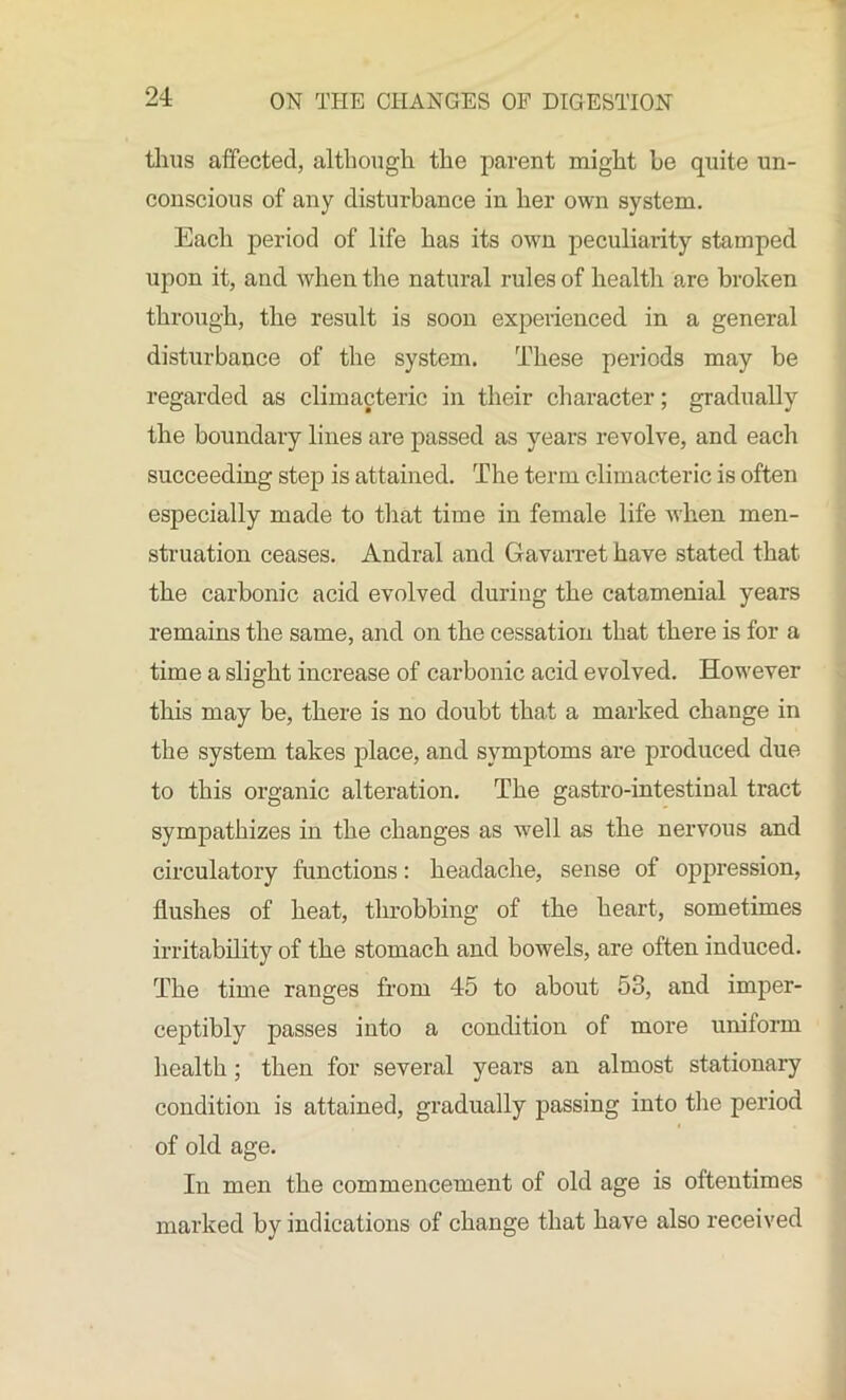 thus affected, although the parent might he quite un- conscious of any disturbance in her own system. Each period of life has its own peculiarity stamped upon it, and when the natural rules of health are broken through, the result is soon experienced in a general disturbance of the system. These periods may be regarded as climacteric in their character; gradually the boundary lines are passed as years revolve, and each succeeding step is attained. The term climacteric is often especially made to that time in female life when men- struation ceases. Andral and Gavarret have stated that the carbonic acid evolved during the catamenial years remains the same, and on the cessation that there is for a time a slight increase of carbonic acid evolved. However this may be, there is no doubt that a marked change in the system takes place, and symptoms are produced due to this organic alteration. The gastro-intestinal tract sympathizes in the changes as well as the nervous and circulatory functions: headache, sense of oppression, flushes of heat, throbbing of the heart, sometimes irritability of the stomach and bowels, are often induced. The time ranges from 45 to about 53, and imper- ceptibly passes into a condition of more uniform health; then for several years an almost stationary condition is attained, gradually passing into the period of old age. In men the commencement of old age is oftentimes marked by indications of change that have also received