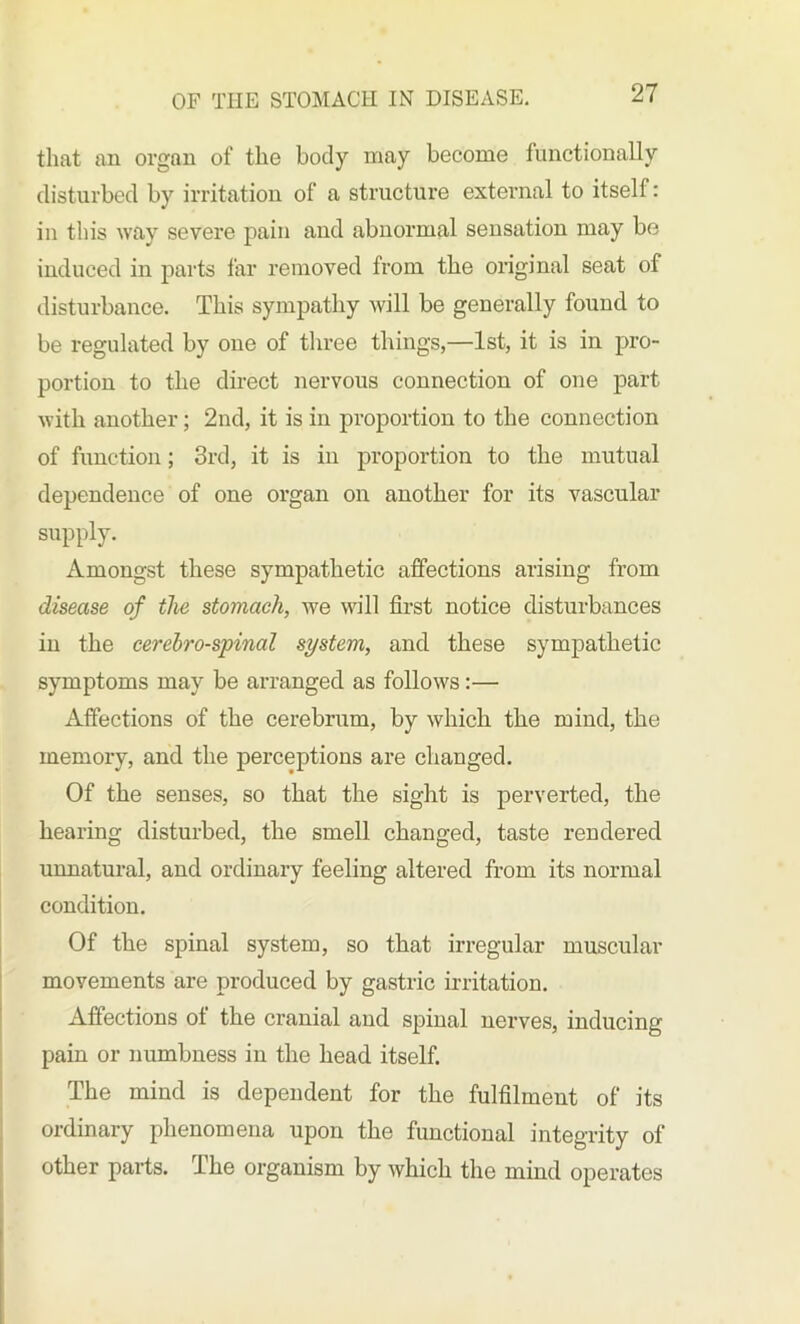 that an organ of the body may become functionally disturbed by irritation of a structure external to itself: in this way severe pain and abnormal sensation may be induced in parts far removed from the original seat of disturbance. This sympathy will be generally found to be regulated by one of three things,—1st, it is in pro- portion to the direct nervous connection of one part with another; 2nd, it is in proportion to the connection of function; 3rd, it is in proportion to the mutual dependence of one organ on another for its vascular supply. Amongst these sympathetic affections arising from disease of the stomach, we will first notice disturbances in the cerebro-spinal system, and these sympathetic symptoms may be arranged as follows:— Affections of the cerebrum, by which the mind, the memory, and the perceptions are changed. Of the senses, so that the sight is perverted, the hearing disturbed, the smell changed, taste rendered unnatural, and ordinary feeling altered from its normal condition. Of the spinal system, so that irregular muscular movements are produced by gastric irritation. Affections ot the cranial and spinal nerves, inducing pain or numbness in the head itself. The mind is dependent for the fulfilment of its ordinary phenomena upon the functional integrity of other parts. Ihe organism by which the mind operates
