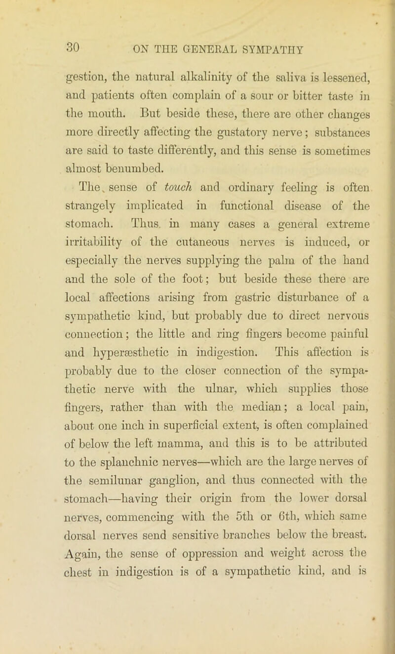 gestion, the natural alkalinity of the saliva is lessened, and patients often complain of a sour or bitter taste in the mouth. But beside these, there are other changes more directly affecting the gustatory nerve ; substances are said to taste differently, and this sense is sometimes almost benumbed. The„ sense of touch and ordinary feeling is often strangely implicated in functional disease of the stomach. Thus, in many cases a general extreme irritability of the cutaneous nerves is induced, or especially the nerves supplying the palm of the hand and the sole of the foot; but beside these there are local affections arising from gastric disturbance of a sympathetic kind, but probably due to direct nervous connection; the little and ring fingers become painful and hyperaesthetic in indigestion. This affection is probably due to the closer connection of the sympa- thetic nerve with the ulnar, which supplies those fingers, rather than with the median; a local pain, about, one inch in superficial extent, is often complained of below the left mamma, and this is to be attributed to the splanchnic nerves—which are the large nerves of the semilunar ganglion, and thus connected with the stomach—having their origin from the lower dorsal nerves, commencing with the 5th or 6th, which same dorsal nerves send sensitive branches below the breast. Again, the sense of oppression and weight across the chest in indigestion is of a sympathetic kind, and is