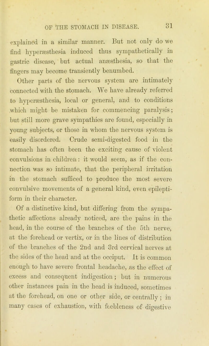 explained in a similar manner. Bnt not only do we find hyperesthesia induced thus sympathetically in gastric disease, but actual anesthesia, so that the fingers may become transiently benumbed. Other parts of the nervous system are intimately connected with the stomach. We have already referred to hyperesthesia, local or general, and to conditions which might be mistaken for commencing paralysis; but still more grave sympathies are found, especially in young subjects, or those in whom the nervous system is easily disordered. Crude semi-digested food in the stomach has often been the exciting cause of violent convulsions in children: it would seem, as if the con- nection was so intimate, that the peripheral irritation in the stomach sufficed to produce the most severe convulsive movements of a general kind, even epilepti- form in their character. Of a distinctive kind, but differing from the sympa- thetic affections already noticed, are the pains in the head, in the course of the branches of the 5th nerve, at the forehead or vertix, or in the lines of distribution of the branches of the 2nd and 3rd cervical nerves at the sides of the head and at the occiput. It is common enough to have severe frontal headache, as the effect of excess and consequent indigestion; but in numerous other instances pain in the head is induced, sometimes at the forehead, on one or other side, or centrally ; in many cases of exhaustion, with feebleness of digestive