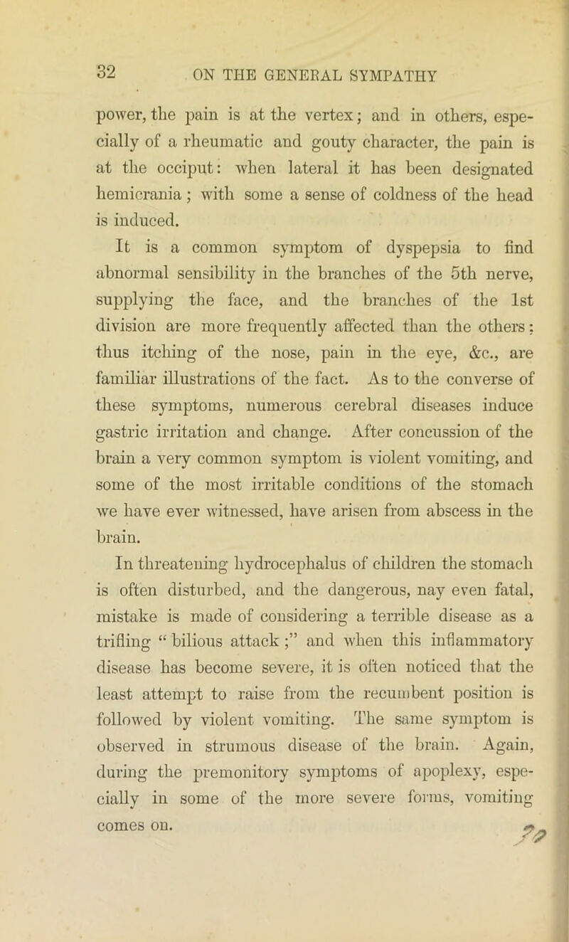 power, the pain is at the vertex; and in others, espe- cially of a rheumatic and gouty character, the pain is at the occiput: Avhen lateral it has been designated hemicrania ; with some a sense of coldness of the head is induced. It is a common symptom of dyspepsia to find abnormal sensibility in the branches of the 5th nerve, supplying the face, and the branches of the 1st division are more frequently affected than the others; thus itching of the nose, pain in the eye, &c., are familiar illustrations of the fact. As to the converse of these symptoms, numerous cerebral diseases induce gastric irritation and change. After concussion of the brain a very common symptom is violent vomiting, and some of the most irritable conditions of the stomach we have ever witnessed, have arisen from abscess in the brain. In threatening hydrocephalus of children the stomach is often disturbed, and the dangerous, nay even fatal, mistake is made of considering a terrible disease as a trifling “ bilious attack and when this inflammatory disease has become severe, it is often noticed that the least attempt to raise from the recumbent position is followed by violent vomiting. The same symptom is observed in strumous disease of the brain. Again, during the premonitory symptoms of apoplexy, espe- cially in some of the more severe forms, vomiting comes on.