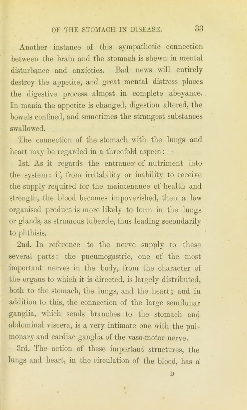 Another instance of this sympathetic connection between the brain and the stomach, is shewn in mental disturbance and anxieties. Bad news will entirely destroy the appetite, and great mental distress places the digestive process almost in complete abeyance. In mania the appetite is changed, digestion altered, the bowels confined, aud sometimes the strangest substances swallowed. The connection of the stomach with the lungs and heart may be regarded in a threefold aspect:— 1st. As it regards the entrance1 of nutriment into the system: if, from irritability or inability to receive the supply required for the maintenance of health and strength, the blood becomes impoverished, then a low organised product is more likely to form in the lungs or glands, as strumous tubercle, thus leading secondarily to phthisis. 2nd. In reference to the nerve supply to these several parts: the pneumogastric, one of the most important nerves in the body, from the character of the organs to which it is directed, is largely distributed, both to the stomach, the lungs, and the heart; and in addition to this, the connection of the large semilunar ganglia, which sends branches to the stomach and abdominal viscera, is a very intimate one with the pul- monary and cardiac ganglia of the vaso-motor nerve. 3rd. The action of these important structures, the lungs and heart, in the circulation of the blood, has a D