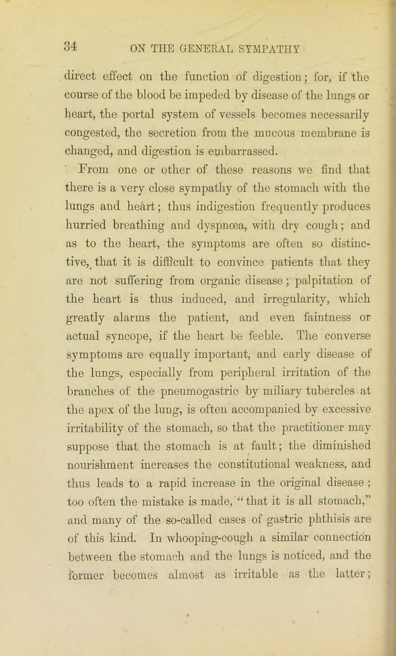 direct effect on tlie function of digestion; for, if the course of the blood be impeded by disease of the lungs or heart, the portal system of vessels becomes necessarily congested, the secretion from the mucous membrane is changed, and digestion is embarrassed. From one or other of these reasons we find that there is a very close sympathy of the stomach with the lungs and heart; thus indigestion frequently produces hurried breathing and dyspnoea, with dry cough; and as to the heart, the symptoms are often so distinc- tive, that it is difficult to convince patients that they are not suffering from organic disease ; palpitation of the heart is thus induced, and irregularity, which greatly alarms the patient, and even faintness or actual syncope, if the heart be feeble. The converse symptoms are equally important, and early disease of the lungs, especially from peripheral irritation of the branches of the pneumogastric by miliary tubercles at the apex of the lung, is often accompanied by excessive irritability of the stomach, so that the practitioner may suppose that the stomach is at fault; the diminished nourishment increases the constitutional weakness, and thus leads to a rapid increase in the original disease ; too often the mistake is made, “ that it is all stomach,” and many of the so-called cases of gastric phthisis are of this kind. In whooping-cough a similar connection between the stomach and the lungs is noticed, and the former becomes almost as irritable as the latter;