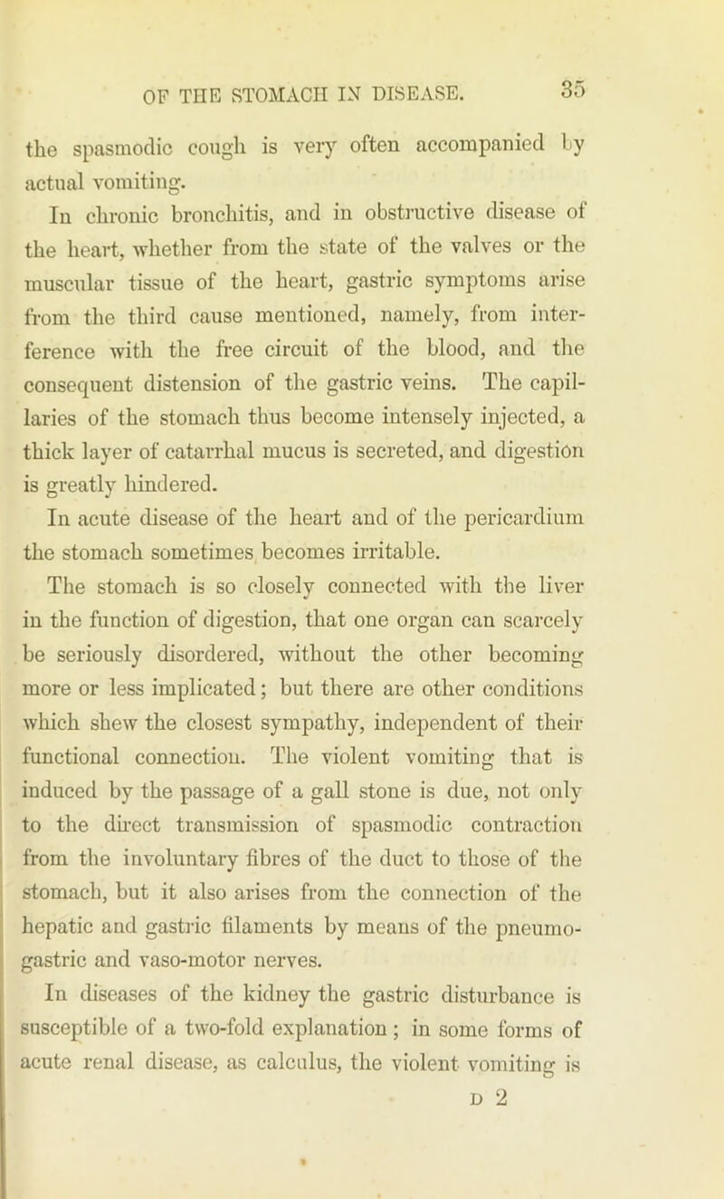 the spasmodic cough is very often accompanied Ly actual vomiting. In chronic bronchitis, and in obstructive disease of the heart, whether from the state of the valves or the muscular tissue of the heart, gastric symptoms arise from the third cause mentioned, namely, from inter- ference with the free circuit of the blood, and the consequent distension of the gastric veins. The capil- laries of the stomach thus become intensely injected, a thick layer of catarrhal mucus is secreted, and digestion is greatly hindered. In acute disease of the heart and of the pericardium the stomach sometimes becomes irritable. The stomach is so closely connected with the liver in the function of digestion, that one organ can scarcely be seriously disordered, without the other becoming more or less implicated; but there are other conditions which shew the closest sympathy, independent of their functional connection. The violent vomiting that is induced by the passage of a gall stone is due, not only to the direct transmission of spasmodic contraction from the involuntary fibres of the duct to those of the stomach, but it also arises from the connection of the hepatic and gastric filaments by means of the pneumo- gastric and vaso-motor nerves. In diseases of the kidney the gastric disturbance is susceptible of a two-fold explanation; in some forms of acute renal disease, as calculus, the violent vomiting is d 2