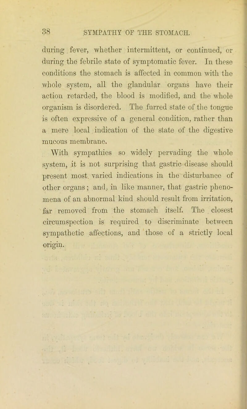 during fever, whether intermittent, or continued, or during the febrile state of symptomatic fever. In these conditions the stomach is affected in common with the whole system, all the glandular organs have their action retarded, the blood is modified, and the whole organism is disordered. The furred state of the tongue is often expressive of a general condition, rather than a mere local indication of the state of the digestive mucous membrane. With sympathies so widely pervading the whole system, it is not surprising that gastric disease should present most, varied indications in the disturbance of other organs; and, in like manner, that gastric pheno- mena of an abnormal kind should result from irritation, far removed from the stomach itself. The closest circumspection is required to discriminate between sympathetic affections, and those of a strictly local origin.