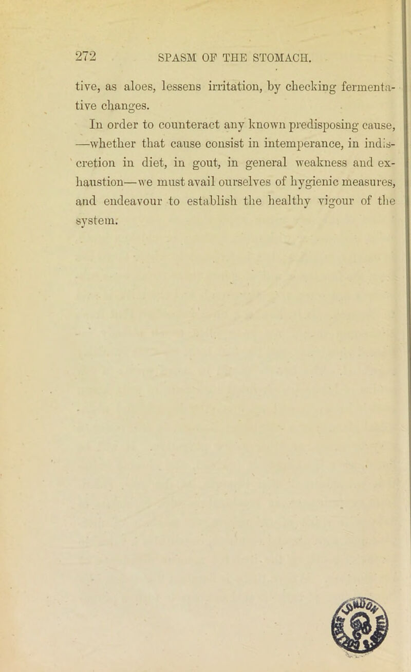 tive, as aloes, lessens irritation, by checking fermenta- tive changes. In order to counteract any known predisposing cause, —whether that cause consist in intemperance, in indis- cretion in diet, in gout, in general weakness and ex- haustion—we must avail ourselves of hygienic measures, and endeavour to establish the healthy vigour of the system.