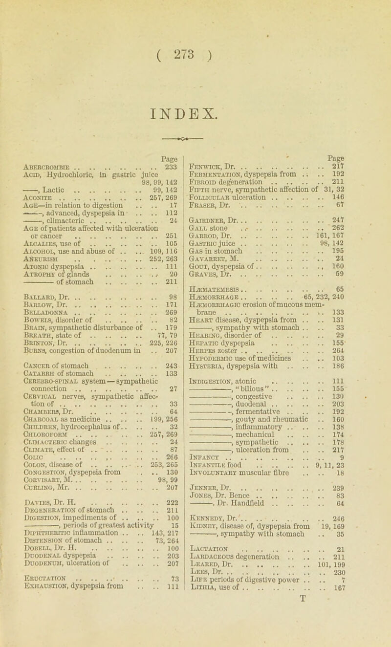 INDEX. *o* Pago Abercrombie 233 Acid, Hydrochloric, in gastric juice 98, 99, 142 , Lactic 99, 142 Aconite 257, 269 Age—in relation to digestion .. .. 17 , advanced, dyspepsia in .. .. 112 , climacteric 24 Age of patients affected with ulceration or cancer 251 Alcalies, use of 105 Alcohol, use and abuse of .. .. 109, ) 16 Aneurism 252, 263 Atonic dyspepsia Ill Atrophy of glands ^ 20 of stomach 211 Ballard, Dr 98 Barlow, Dr 171 Belladonna 269 Bowels, disorder of .. 82 Brain, sympathetic disturbance of .. 179 Breath, state of 77, 79 BBnrrON, Dr. 225, 226 Burns, congestion of duodenum in .. 207 Cancer of stomach 243 Catarrh of stomach 133 Cerebrospinal system — sympathetic connection 27 Cervical nerves, sympathetic affec- tion of 33 Chambers, Dr 64 Charcoal as medicine 199, 256 Children, hydrocephalus of 32 Chloroform 257, 269 Climacteric changes .. 24 Climate, effect of .. - 87 Colic 266 Colon, disease of .. 253, 265 Congestion, dyspepsia from . .. 130 Corvisabt, M 98, 99 Curling, Mr 207 Davies, Dr. H 222 Degeneration of stomach 2U Digestion, impediments of 100 , periods of greatest activity 15 Du-htiieritic inflammation .. .. 143,217 Distension of stomach 73, 264 Dobell, Dr. H 100 Duodenal dyspepsia 203 Duodenum, ulceration of 207 Eructation • 73 Exhaustion,dyspepsia from .. .. ill Page Fenwick, Dr. 217 Fermentation, dyspepsia from .; .. 192 Fibroid degeneration 211 Fifth nerve, sympathetic affection of 31, 32 Follicular ulceration 146 Fraser, Dr. .. .. .. 67 Gairdner, Dr 247 Gall stone 262 Gabrod, Dr 161,167 Gastric juice 98, 142 Gas in stomach 195 Gavarret, M 24 Gout, dyspepsia of 160 Graves, Dr 59 HiF.MATEMF.SIS 65 Hemorrhage 65, 232, 240 Hemorrhagic erosion of mucous mem- brane i. 133 Heart disease, dyspepsia from .. .. 131 , sympathy with stomach .. .. 33 Hearing, disorder of 29 Hepatic dyspepsia 155 Herpes zoster 264 Hypodermic use of medicines .. .. 103 Hysteria, dyspepsia with 186 Indigestion, atonic Ill , “bilious” 155 , congestive 130 , duodenal 203 , fermentative 192 , gouty and rheumatic .. 160 , inflammatory 138 , mechanical 174 , sympathetic 178 , ulceration from .. .. 217 Infancy 9 Infantile food 9,11,23 Involuntary muscular fibre .. .. 18 Jenneb, Dr .. 239 Jones, Dr. Bence 83 . Dr. Handheld 64 Kennedy, Dr.' .. .. 246 Kidney, disease of, dyspepsia from 19,169 , sympathy with stomach .. 35 Lactation 21 Labdaceous degeneration 211 Beared, Dr 101, 199 Lees, Dr 230 Life periods of digestive power .. .. 7 Lithia, use of 167 T