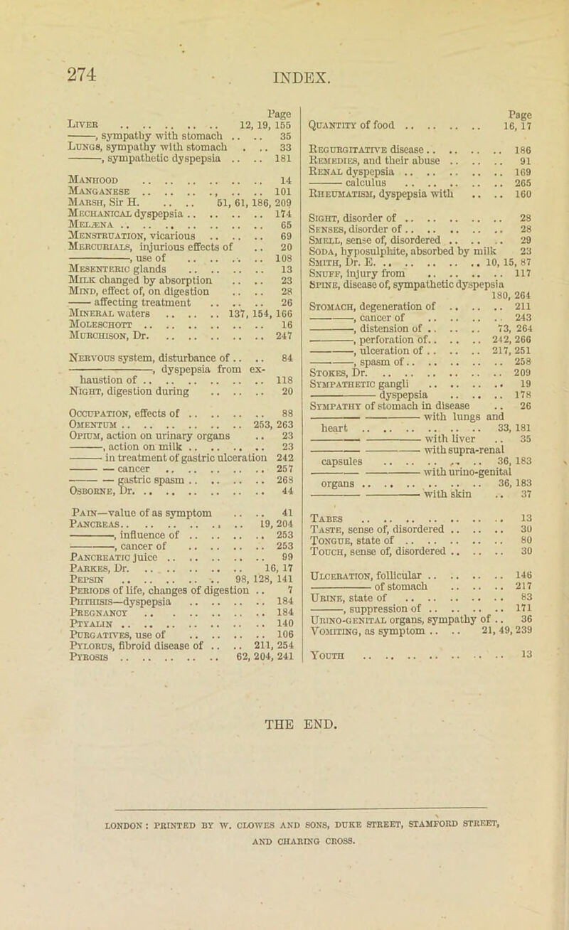 INDEX. Page Liver 12.19, 155 •, sympathy with stomach .. .. 35 Lungs, sympathy with stomach . .. 33 , sympathetic dyspepsia .. .. 181 Manhood 14 Manganese 101 Marsh, Sir H 51, 61,186, 209 Mechanical dyspepsia 174 MeL/ENA 65 Menstruation, vicarious 69 Mercurials, injurious effects of .. 20 , use of .. 108 Mesenteric glands .. 13 Milk changed by absorption .. .. 23 Mind, effect of, on digestion .. .. 28 affecting treatment 26 Mineral waters 137,154, 166 Moleschott 16 Murchison, Dr 247 Nervous system, disturbance of .. .. 84 , dyspepsia from ex- haustion of 118 Night, digestion during 20 Occupation, effects of 88 Omentum 253, 263 Opium, action on urinary organs .. 23 , action on milk 23 in treatment of gastric ulceration 242 cancer 257 gastric spasm 268 Osborne, Dr 44 Pain—value of as symptom .. .. 41 Pancreas .. 19, 204 , influence of 253 , cancer of 253 Pancreatic juice 99 Pabkes, Dr 16,17 Pepsin .. 98, 128, 141 Periods of life, changes of digestion .. 7 Phthisis—dyspepsia 184 Pregnancy 184 Ptyalin 140 Purgatives, use of 106 Pylorus, fibroid disease of .. .. 211, 254 Pyrosis 62, 204, 241 Page Quantity of food 16,17 Regurgitative disease 186 Remedies, and their abuse 91 Renal dyspepsia 169 calculus 265 Rheumatism, dyspepsia with .. .. 160 Sight, disorder of 28 Senses, disorder of 28 Smell, sense of, disordered .. .. .. 29 Soda, hyposulphite, absorbed by milk 23 Smith, Dr. E 10, 15, 87 Snuff, injury from 117 Spine, disease of, sympathetic dyspepsia 180, 264 Stomach, degeneration of 211 , cancer of 243 , distension of 73, 264 , perforation of 242, 266 , ulceration of 217, 251 , spasm of 258 Stokes, Dr 209 Sympathetic gangli 19 ——— dyspepsia 178 Sympathy of stomach in disease .. 26 with lungs and heart 33, 181 with liver .. 35 withsupra-renal capsules .. 36,183 with urino-genital organs 36, 183 with skin .. 37 Tabes 13 Taste, sense of, disordered 30 Tongue, state of 80 Touch, sense of, disordered 30 Ulceration, follicular 146 of stomach 217 Urine, state of 83 , suppression of 171 Urino-genital organs, sympathy of .. 36 Vomiting, as symptom .. .. 21, 49,239 Youth 13 THE END. LONDON I PRINTED BY W. CLOWES AND SONS, DUKE STREET, STAMFORD STREET, AND CHARING CROSS.